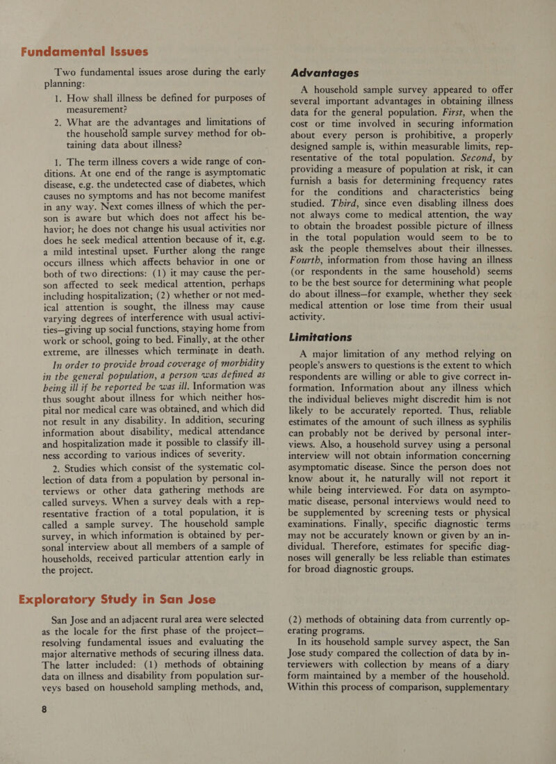 Two fundamental issues arose during the early planning: 1. How shall illness be defined for purposes of measurement? 2. What are the advantages and limitations of the household sample survey method for ob- taining data about illness? 1. The term illness covers a wide range of con- ditions. At one end of the range is asymptomatic disease, e.g. the undetected case of diabetes, which causes no symptoms and has not become manifest in any way. Next comes illness of which the per- son is aware but which does not affect his be- havior; he does not change his usual activities nor does he seek medical attention because of it, e.g. a mild intestinal upset. Further along the range occurs illness which affects behavior in one or both of two directions: (1) it may cause the per- son affected to seek medical attention, perhaps including hospitalization, (2) whether or not med- ical attention is sought, the illness may cause varying degrees of interference with usual activi- ties—giving up social functions, staying home from work or school, going to bed. Finally, at the other extreme, are illnesses which terminate in death. In order to provide broad coverage of morbidity in the general population, a person was defined as being ill if he reported he was ill. Information was thus sought about illness for which neither hos- pital nor medical care was obtained, and which did not result in any disability. In addition, securing information about disability, medical attendance and hospitalization made it possible to classify ill- ness according to various indices of severity. 2. Studies which consist of the systematic col- lection of data from a population by personal in- terviews or other data gathering methods are called surveys. When a survey deals with a rep- resentative fraction of a total population, it is called a sample survey. The household sample survey, in which information is obtained by per- sonal interview about all members of a sample of households, received particular attention early in the project. San Jose and an adjacent rural area were selected as the locale for the first phase of the project— resolving fundamental issues and evaluating the major alternative methods of securing illness data. The latter included: (1) methods of obtaining data on illness and disability from population sur- veys based on household sampling methods, and, 8 Advantages A household sample survey appeared to offer several important advantages in obtaining illness data for the general population. First, when the cost or time involved in securing information about every person is prohibitive, a properly designed sample is, within measurable limits, rep- resentative of the total population. Second, by providing a measure of population at risk, it can furnish a basis for determining frequency rates for the conditions and characteristics being studied. Third, since even disabling illness does not always come to medical attention, the way to obtain the broadest possible picture of illness in the total population would seem to be to ask the people themselves about their illnesses. Fourth, information from those having an illness (or respondents in the same household) seems to be the best source for determining what people do about illness—for example, whether they seek medical attention or lose time from their usual activity. Limitations A major limitation of any method relying on people’s answers to questions is the extent to which respondents are willing or able to give correct in- formation. Information about any illness which the individual believes might discredit him is not likely to be accurately reported. Thus, reliable estimates of the amount of such illness as syphilis can probably not be derived by personal inter- views. Also, a household survey using a personal interview will not obtain information concerning asymptomatic disease. Since the person does not know about it, he naturally will not report it while being interviewed. For data on asympto- matic disease, personal interviews would need to be supplemented by screening tests or physical examinations. Finally, specific diagnostic terms may not be accurately known or given by an in- dividual. Therefore, estimates for specific diag- noses will generally be less reliable than estimates for broad diagnostic groups. (2) methods of obtaining data from currently op- erating programs. In its household sample survey aspect, the San Jose study compared the collection of data by in- terviewers with collection by means of a diary form maintained by a member of the household. Within this process of comparison, supplementary