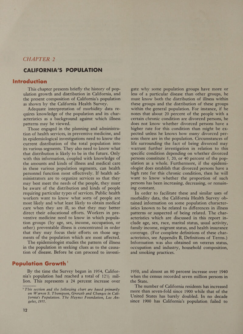 CALIFORNIA’S POPULATION This chapter presents briefly the history of pop- ulation growth and distribution in California, and the present composition of California’s population as shown by the California Health Survey. Adequate interpretation of morbidity data re- quires knowledge of the population and its char- acteristics as a background against which illness patterns may be viewed. Those engaged in the planning and administra- tion of health services, in preventive medicine, and in epidemiological investigations need to know the current distribution of the total population into its various segments. They also need to know what that distribution is likely to be in the future. Only with this information, coupled with knowledge of the amounts and kinds of illness and medical care in these various population segments, can health personnel function most effectively. If health ad- ministrators are to organize services so that they may best meet the needs of the people, they must be aware of the distribution and kinds of people requiring particular types of services. Public health workers want to know what sorts of people are most likely and what least likely to obtain medical care when they are ill, so that they may better direct their educational efforts. Workers in pre- ventive medicine need to know in which popula- tion groups (by age, sex, income, occupation, or other) preventable illness is concentrated in order that they may focus their efforts on those seg- ments of the population which are most affected. The epidemiologist studies the pattern of illness in the population in seeking clues as to the causa- tion of disease. Before he can proceed to investi- By the time the Survey began in 1954, Califor- nia’s population had reached a total of 12% mil- lion. This represents a 24 percent increase over * This section and the following chart are based primarily on Warren S. Thompson, Growth and Changes in Cali- fornia’s Population. The Haynes Foundation, Los An- geles, 1955. 12 gate why some population groups have more or less of a particular disease than other groups, he must know both the distribution of illness within these groups and the distribution of these groups within the general population. For instance, if he notes that about 20 percent of the people with a certain chronic condition are divorced persons, he does not know whether divorced persons have a higher rate for this condition than might be ex- pected unless he knows how many divorced per- sons there are in the population. Circumstances of life surrounding the fact of being divorced may warrant further investigation in relation to this specific condition depending on whether divorced persons constitute 5, 20, or 40 percent of the pop- ulation as a whole. Furthermore, if the epidemi- ologist does establish that divorced persons have a high rate for this chronic condition, then he will want to know whether the proportion of such persons has been increasing, decreasing, or remain- ing constant. In order to facilitate these and similar uses of morbidity data, the California Health Survey ob- tained information on some population character- istics known to be related to differences in illness patterns or suspected of being related. The char- acteristics which are discussed in this report in- clude age, sex, race, marital status, usual activity, family income, migrant status, and health insurance coverage. (For complete definitions of these char- acteristics, see Appendix B, Definitions of Terms.) Information was also obtained on veteran status, occupation and industry, household composition, and smoking practices. 1950, and almost an 80 percent increase over 1940 when the census recorded seven million persons in the State. The number of California residents has increased more than seven-fold since 1900 while that of the United States has barely doubled. In no decade since 1900 has California’s population failed to