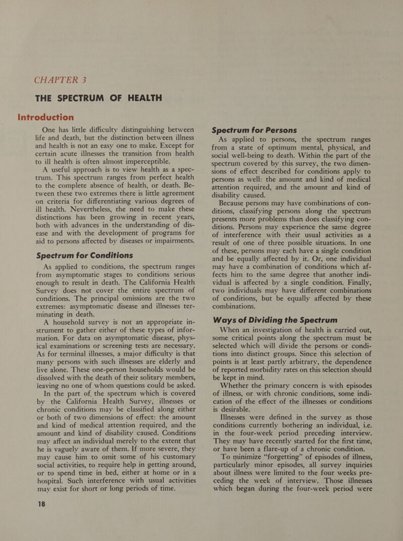 THE SPECTRUM OF HEALTH One has little difficulty distinguishing between life and death, but the distinction between illness and health is not an easy one to make. Except for certain acute illnesses the transition from health to ill health is often almost imperceptible. A useful approach is to view health as a spec- trum. This spectrum ranges from perfect health to the complete absence of health, or death. Be- tween these two extremes there is little agreement on criteria for differentiating various degrees of ill health. Nevertheless, the need to make these distinctions has been growing in recent years, both with advances in the understanding of dis- ease and with the development of programs for aid to persons affected by diseases or impairments. Spectrum for Conditions As applied to conditions, the spectrum ranges from asymptomatic stages to conditions serious enough to result in death. The California Health Survey does not cover the entire spectrum of conditions. The principal omissions are the two extremes: asymptomatic disease and illnesses ter- minating in death. A household survey is not an appropriate in- strument to gather either of these types of infor- mation. For data on asymptomatic disease, phys- ical examinations or screening tests are necessary. As for terminal illnesses, a major difficulty is that many persons with such illnesses are elderly and live alone. These one-person households would be dissolved with the death of their solitary members, leaving no one of whom questions could be asked. In the part of. the spectrum which is covered by the California Health Survey, illnesses or chronic conditions may be classified along either or both of two dimensions of effect: the amount and kind of medical attention required, and the amount and kind of disability caused. Conditions may affect an individual merely to the extent that he is vaguely aware of them. If more severe, they may cause him to omit some of his customary social activities, to require help in getting around, or to spend time in bed, either at home or in a hospital. Such interference with usual activities may exist for short or long periods of time. 18 Spectrum for Persons As applied to persons, the spectrum ranges from a state of optimum mental, physical, and social well-being to death. Within the part of the spectrum covered by this survey, the two dimen- sions of effect described for conditions apply to persons as well: the amount and kind of medical attention required, and the amount and kind of disability caused. Because persons may have combinations of con- ditions, classifying persons along the spectrum presents more problems than does classifying con- ditions. Persons may experience the same degree of interference with their usual activities as a result of one of three possible situations. In one of these, persons may each have a single condition and be equally affected by it. Or, one individual may have a combination of conditions which af- fects him to the same degree that another indi- vidual is affected by a single condition. Finally, two individuals may have different combinations of conditions, but be equally affected by these combinations. Ways of Dividing the Spectrum When an investigation of health is carried out, some critical points along the spectrum must be selected which will divide the persons or condi- tions into distinct groups. Since this selection of points is at least partly arbitrary, the dependence of reported morbidity rates on this selection should be kept in mind. Whether the primary concern is with episodes of illness, or with chronic conditions, some indi- cation of the effect of the illnesses or conditions is desirable. Illnesses were defined in the survey as those conditions currently bothering an individual, i.e. in the four-week period preceding interview. They may have recently started for the first time, or have been a flare-up of a chronic condition. To minimize “forgetting” of episodes of illness, particularly minor episodes, all survey inquiries about illness were limited to the four weeks pre- ceding the week of interview. Those illnesses which began during the four-week period were