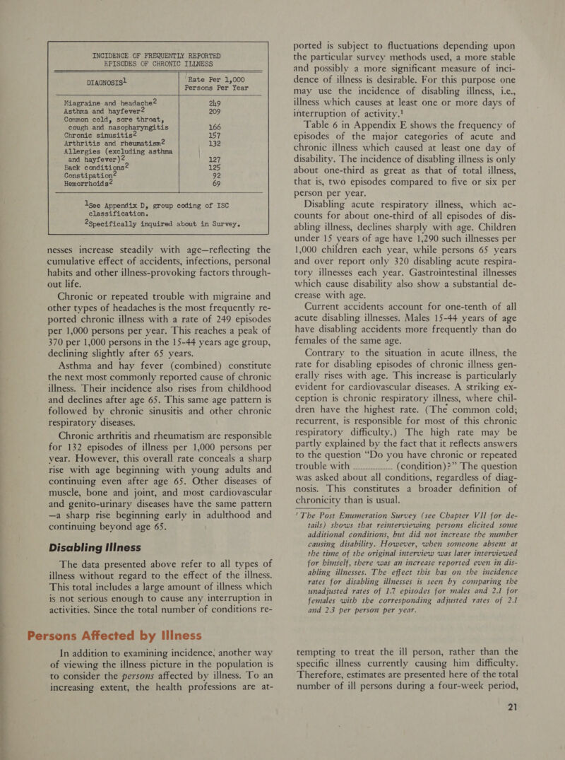   ‘Rate Per 1,000 DIAGNOSIS+ sie Persons Per Year Miagraine and headache2 Asthma and hayfever2 Common cold, sore throat, cough and nasopharyngitis Chronic sinusitis? Arthritis and rheumatism2 Allergies (excluding asthma and hayfever)2 Back conditions@ Constipation® Hemorrhoids  lsee Appendix D, group coding of ISC classification. 2specifically inquired about in Survey. nesses increase steadily with age—reflecting the cumulative effect of accidents, infections, personal habits and other illness-provoking factors through- out life. Chronic or repeated trouble with migraine and other types of headaches is the most frequently re- ported chronic illness with a rate of 249 episodes per 1,000 persons per year. This reaches a peak of 370 per 1,000 persons in the 15-44 years age group, declining slightly after 65 years. Asthma and hay fever (combined) constitute the next most commonly reported cause of chronic illness. Their incidence also rises from childhood and declines after age 65. This same age pattern is followed by chronic sinusitis and other chronic respiratory diseases. Chronic arthritis and rheumatism are responsible for 132 episodes of illness per 1,000 persons per year. However, this overall rate conceals a sharp rise with age beginning with young adults and continuing even after age 65. Other diseases of muscle, bone and joint, and most cardiovascular and genito-urinary diseases have the same pattern —a sharp rise beginning early in adulthood and continuing beyond age 65. Disabling Illness The data presented above refer to all types of illness without regard to the effect of the illness. This total includes a large amount of illness which is not serious enough to cause any interruption in activities. Since the total number of conditions re- In addition to examining incidence, another way of viewing the illness picture in the population is to consider the persons affected by illness. To an increasing extent, the health professions are at- ported is subject to fluctuations depending upon the particular survey methods used, a more stable and possibly a more significant measure of inci- dence of illness is desirable. For this purpose one may use the incidence of disabling illness, i.e., illness which causes at least one or more days of interruption of activity.’ d Table 6 in Appendix E shows the frequency of episodes of the major categories of acute and chronic illness which caused at least one day of disability. The incidence of disabling illness is only about one-third as great as that of total illness, that is, two episodes compared to five or six per person per year. Disabling acute respiratory illness, which ac- counts for about one-third of all episodes of dis- abling illness, declines sharply with age. Children under 15 years of age have 1,290 such illnesses per 1,000 children each year, while persons 65 years and over report only 320 disabling acute respira- tory illnesses each year. Gastrointestinal illnesses which cause disability also show a substantial de- crease with age. Current accidents account for one-tenth of all acute disabling illnesses. Males 15-44 years of age have disabling accidents more frequently than do females of the same age. Contrary to the situation in acute illness, the rate for disabling episodes of chronic illness gen- erally rises with age. This increase is particularly evident for cardiovascular diseases. A striking ex- ception is chronic respiratory illness, where chil- dren have the highest rate. (The common cold; recurrent, is responsible for most of this chronic respiratory difficulty.) The high rate may be partly explained by the fact that it reflects answers to the question “Do you have chronic or repeated trouble witiF 2 (condition)?” The question was asked about all conditions, regardless of diag- nosis. This constitutes a broader definition of chronicity than is usual. *The Post Enumeration Survey (see Chapter VII for de- tails) shows that reinterviewing persons elicited some additional conditions, but did not increase the nuniber causing disability. However, when someone absent at the time of the original interview was later interviewed for himself, there was an increase reported even in dis- abling illnesses. The effect this has on the incidence rates for disabling illnesses is seen by comparing the unadjusted rates of 1.7 episodes for males and 2.1 for females with the corresponding adjusted rates of 2.1 and 2.3 per person per year. tempting to treat the ill person, rather than the specific illness currently causing him difficulty. Therefore, estimates are presented here of the total number of ill persons during a four-week period,