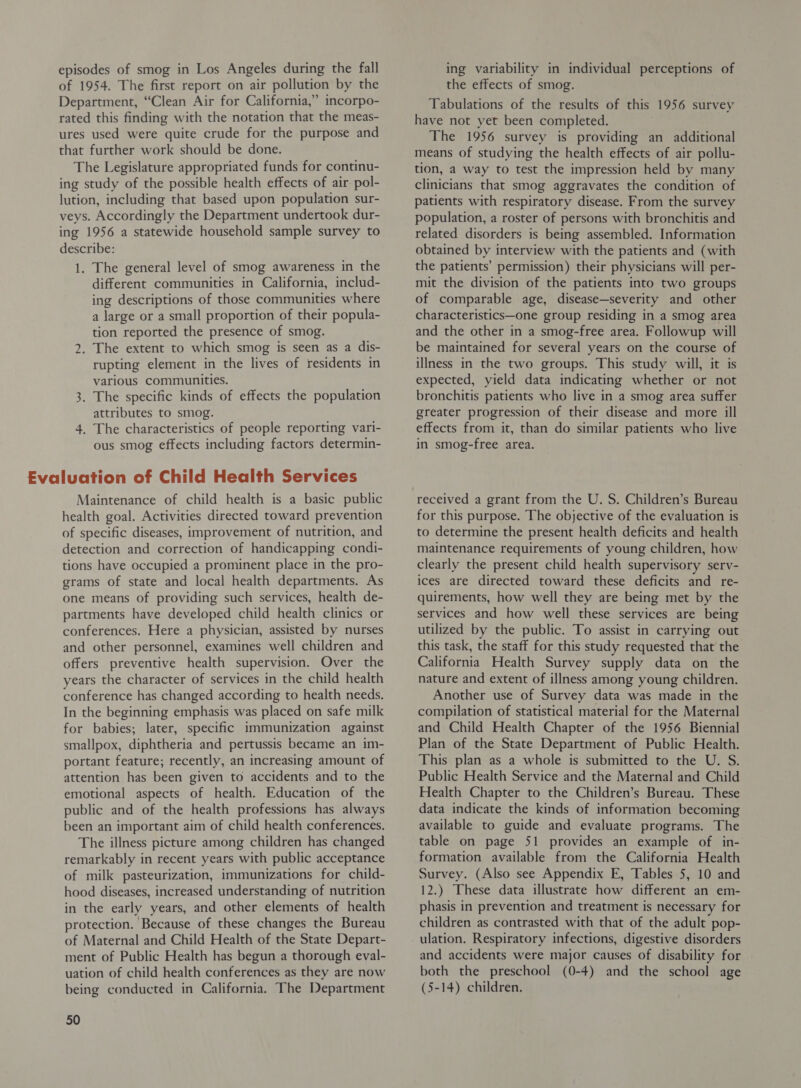 episodes of smog in Los Angeles during the fall of 1954. The first report on air pollution by the Department, “Clean Air for California,” incorpo- rated this finding with the notation that the meas- ures used were quite crude for the purpose and that further work should be done. The Legislature appropriated funds for continu- ing study of the possible health effects of air pol- lution, including that based upon population sur- veys. Accordingly the Department undertook dur- ing 1956 a statewide household sample survey to describe: 1. The general level of smog awareness in the different communities in California, includ- ing descriptions of those communities where a large or a small proportion of their popula- tion reported the presence of smog. 2. The extent to which smog is seen as a dis- rupting element in the lives of residents in various Communities. 3. The specific kinds of effects the population attributes to smog. 4. The characteristics of people reporting vari- ous smog effects including factors determin- Maintenance of child health is a basic public health goal. Activities directed toward prevention of specific diseases, improvement of nutrition, and detection and correction of handicapping condi- tions have occupied a prominent place in the pro- grams of state and local health departments. As one means of providing such services, health de- partments have developed child health clinics or conferences. Here a physician, assisted by nurses and other personnel, examines well children and offers preventive health supervision. Over the years the character of services in the child health conference has changed according to health needs. In the beginning emphasis was placed on safe milk for babies; later, specific immunization against smallpox, diphtheria and pertussis became an im- portant feature; recently, an increasing amount of attention has been given to accidents and to the emotional aspects of health. Education of the public and of the health professions has always been an important aim of child health conferences. The illness picture among children has changed remarkably in recent years with public acceptance of milk pasteurization, immunizations for child- hood diseases, increased understanding of nutrition in the early years, and other elements of health protection. Because of these changes the Bureau of Maternal and Child Health of the State Depart- ment of Public Health has begun a thorough eval- uation of child health conferences as they are now being conducted in California. The Department 50 ing variability in individual perceptions of the effects of smog. Tabulations of the results of this 1956 survey have not yet been completed. The 1956 survey is providing an additional means of studying the health effects of air pollu- tion, a way to test the impression held by many clinicians that smog aggravates the condition of patients with respiratory disease. From the survey population, a roster of persons with bronchitis and related disorders is being assembled. Information obtained by interview with the patients and (with the patients’ permission) their physicians will per- mit the division of the patients into two groups of comparable age, disease—severity and other characteristics—one group residing in a smog area and the other in a smog-free area. Followup will be maintained for several years on the course of illness in the two groups. This study will, it is expected, yield data indicating whether or not bronchitis patients who live in a smog area suffer greater progression of their disease and more ill effects from it, than do similar patients who live in smog-free area. received a grant from the U. S. Children’s Bureau for this purpose. The objective of the evaluation is to determine the present health deficits and health maintenance requirements of young children, how clearly the present child health supervisory serv- ices are directed toward these deficits and re- quirements, how well they are being met by the services and how well these services are being utilized by the public. To assist in carrying out this task, the staff for this study requested that the California Health Survey supply data on the nature and extent of illness among young children. Another use of Survey data was made in the compilation of statistical material for the Maternal and Child Health Chapter of the 1956 Biennial Plan of the State Department of Public Health. This plan as a whole is submitted to the U. S. Public Health Service and the Maternal and Child Health Chapter to the Children’s Bureau. These data indicate the kinds of information becoming available to guide and evaluate programs. The table on page 51 provides an example of in- formation available from the California Health Survey. (Also see Appendix E, Tables 5, 10 and 12.) These data illustrate how different an em- phasis in prevention and treatment is necessary for children as contrasted with that of the adult pop- ulation. Respiratory infections, digestive disorders and accidents were major causes of disability for both the preschool (0-4) and the school age (5-14) children.