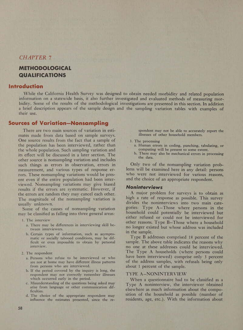 METHODOLOGICAL QUALIFICATIONS their use. There are two main sources of variation in esti- mates made from data based on sample surveys. One source results from the fact that a sample of the population has been interviewed, rather than the whole population. Such sampling variation and its effect will be discussed in a later section. The other source is nonsampling variation and includes such things as errors in observation, errors in measurement, and various types of response er- rors. These nonsampling variations would be pres- ent even if the entire population had been inter- viewed. Nonsampling variations may give biased results if the errors are systematic. However, if the errors are random they may cancel each other. The magnitude of the nonsampling variation is usually unknown. Some of the causes of nonsampling variation may be classified as falling into three general areas: 1. The interview a. There may be differences in interviewing skill be- tween interviewers. b. Certain types of information, such as asympto- matic or socially tabooed conditions, may be dif- ficult or even impossible to obtain by personal interview. 2. The respondent a. Persons who refuse to be interviewed or who are not at home may have different illness patterns from persons who are interviewed. b. If the period covered by the inquiry is long, the respondent may not correctly remember illnesses which occurred early in the period. c. Misunderstanding of the questions being asked may arise from language or other communication dif- ficulties. d. The choice of the appropriate respondent may influence the estimates presented, since the re- 58 spondent may not be able to accurately report the illnesses of other household members. 3. The processing a. Human errors in coding, punching, tabulating, or computing will be present to some extent. b. There may also be mechanical errors in processing the data. Only two of the nonsampling variation prob- lems will be examined here in any detail: persons who were not interviewed for various reasons, and the choice of an appropriate respondent. Noninterviews A major problem for surveys is to obtain as high a rate of response as possible. This survey divides the noninterviews into two main cate- gories: Type A—Those where persons in the household could potentially be interviewed but either refused or could not be interviewed for other reasons. Type B—Those where a household no longer existed but whose address was included in the sample. Type B addresses comprised 18 percent of the sample. The above table indicates the reasons why no one at these addresses could be interviewed. The Type A households (where persons could have been interviewed) comprise only 3 percent of the address samples, with refusals being only about | percent of the sample. TYPE A—NONINTERVIEW When a questionnaire had to be classified as a Type A noninterview, the interviewer obtained elsewhere as much information about the compo- sition of the household as possible (number of residents, age, etc.). With the information about