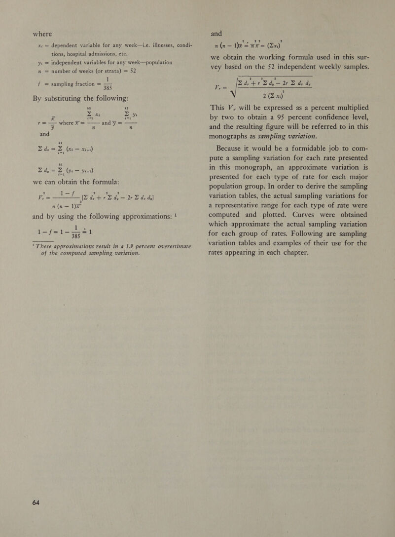 where xi = dependent variable for any week—1.e. illnesses, condi- tions, hospital admissions, etc. independent variables for any week—population Vi n number of weeks (or strata) = 52 1 385 By substituting the following: 52 52 z xi z yi sid | andy = f sampling fraction =   a where x = 21 R| n and 51 Zde=Z (xe — x41) Day = (yi — yess) we can obtain the formula: 2 ,— 4 i 2 2 2 V,= 76H Ar dz. +r2d,—2r 2d, d,) n(n — 1)X and by using the following approximations: 1 Neu Sages ea ' These approximations result in a 1.9 percent overestimate of the computed sampling variation. 64 and n(n — Ik = a= (Ex) we obtain the working formula used in this sur- vey based on the 52 independent weekly samples.  2 2 (2 xi) This V, will be expressed as a percent multiplied by two to obtain a 95 percent confidence level, and the resulting figure will be referred to in this monographs as sampling variation. Be - er Dai san Because it would be a formidable job to com- pute a sampling variation for each rate presented in this monograph, an approximate variation is presented for each type of rate for each major population group. In order to derive the sampling variation tables, the actual sampling variations for a representative range for each type of rate were computed and plotted. Curves were obtained which approximate the actual sampling variation for each group of rates. Following are sampling variation tables and examples of their use for the rates appearing in each chapter.