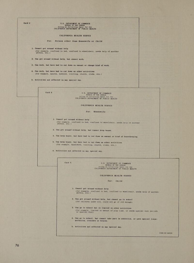   Card C U.S. DEPARTMENT OF COMMERCE BUREAU OF THE CENSUS Acting as Collecting Agent for the CALIFORNIA DEPARTMENT OF PUBLIC HEALTH CALIFORNIA HEALTH SURVEY For: Person other than Housewife or Child 1. Cannot get around without help (for example, confined to bed, confined to wheelchair, needs help of another person, etc.) 2. Can get around without help, but cannot work. 3. Can work, but have had to cut down on amount or change kind of work. 4. Can work, but have had to cut down on other activities (for example, sports, hobbies, visiting, church, clubs, etc.) 5. Activities not affected in any special way.  Card D U.S. DEPARTMENT OF COMMERCE BUREAU OF THE CENSUS Acting as Collecting Agent for the  CALIFORNIA DEPARTMENT OF PUBLIC HEALTH CALIFORNIA HEALTH SURVEY For: Housewife 1. Cannot get around without help (for example, confined to bed, confined to wheelchair, needs help of another person, etc. ) 2. Can get around without help, but cannot keep house. 3. Can keep house, but have had to cut down on amount or kind of housekeeping 4. Can keep house, but have had to cut down on other activities (for example, handiwork, visiting, church, clubs, etc.) 5. Activities not affected in any special way. Card &amp; U.S. DEPARTMENT OF COMMERCE BUREAU OF THE CENSUS Acting as Collecting Agent for the CALIFORNIA DEPARTMENT OF PUBLIC HEALTH CALIFORNIA HEALTH SURVEY For: Child 1, Cannot get around without help (for example, confined to bed, confined to wheelchair, needs help of another person, etc.) 2. Can get around without help, but cannot go to school (for children under six, could not go if old enough) 3. Can go to school but is limited in other activities (for example, limited in amount of play time, or needs special rest periods or special diet) 4. Can go to school, but cannot take part in athletics, or uses special trans- portation, crutches or braces. 5. Activities not affected in any special way. Comm-DC-44020