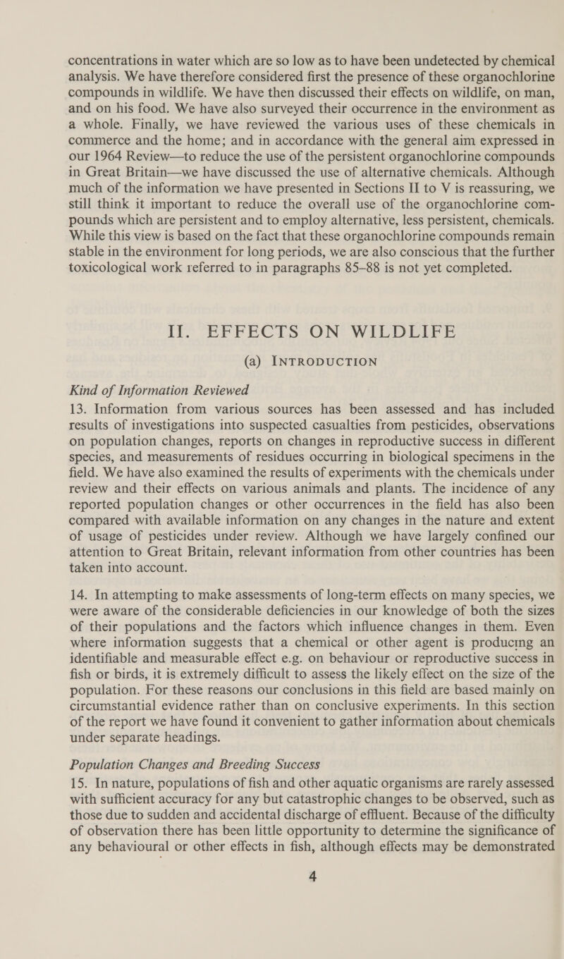 concentrations in water which are so low as to have been undetected by chemical analysis. We have therefore considered first the presence of these organochlorine compounds in wildlife. We have then discussed their effects on wildlife, on man, and on his food. We have also surveyed their occurrence in the environment as a whole. Finally, we have reviewed the various uses of these chemicals in commerce and the home; and in accordance with the general aim expressed in our 1964 Review—to reduce the use of the persistent organochlorine compounds in Great Britain—we have discussed the use of alternative chemicals. Although much of the information we have presented in Sections II to V is reassuring, we still think it important to reduce the overall use of the organochlorine com- pounds which are persistent and to employ alternative, less persistent, chemicals. While this view is based on the fact that these organochlorine compounds remain stable in the environment for long periods, we are also conscious that the further toxicological work referred to in paragraphs 85-88 is not yet completed. Ilo EFFECTS ON* WILDEIVE (a) INTRODUCTION Kind of Information Reviewed 13. Information from various sources has been assessed and has included results of investigations into suspected casualties from pesticides, observations on population changes, reports on changes in reproductive success in different species, and measurements of residues occurring in biological specimens in the field. We have also examined the results of experiments with the chemicals under review and their effects on various animals and plants. The incidence of any reported population changes or other occurrences in the field has also been compared with available information on any changes in the nature and extent of usage of pesticides under review. Although we have largely confined our attention to Great Britain, relevant information from other countries has been taken into account. 14. In attempting to make assessments of long-term effects on many species, we were aware of the considerable deficiencies in our knowledge of both the sizes of their populations and the factors which influence changes in them. Even where information suggests that a chemical or other agent is producing an identifiable and measurable effect e.g. on behaviour or reproductive success in fish or birds, it is extremely difficult to assess the likely effect on the size of the population. For these reasons our conclusions in this field are based mainly on circumstantial evidence rather than on conclusive experiments. In this section of the report we have found it convenient to gather information about chemicals under separate headings. Population Changes and Breeding Success 15. In nature, populations of fish and other aquatic organisms are rarely assessed with sufficient accuracy for any but catastrophic changes to be observed, such as those due to sudden and accidental discharge of effluent. Because of the difficulty of observation there has been little opportunity to determine the significance of any behavioural or other effects in fish, although effects may be demonstrated