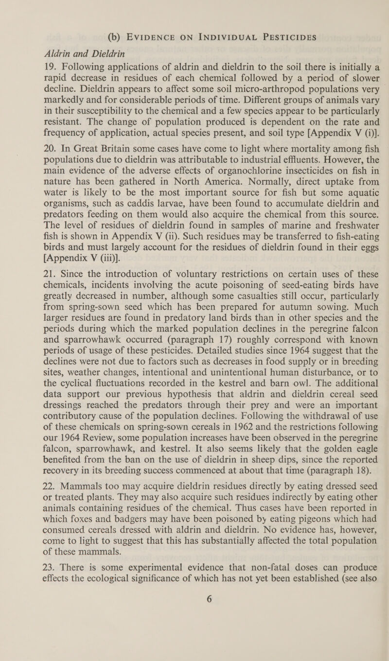 (b) EVIDENCE ON INDIVIDUAL PESTICIDES Aldrin and Dieldrin 19. Following applications of aldrin and dieldrin to the soil there is initially a rapid decrease in residues of each chemical followed by a period of slower decline. Dieldrin appears to affect some soil micro-arthropod populations very — markedly and for considerable periods of time. Different groups of animals vary in their susceptibility to the chemical and a few species appear to be particularly resistant. The change of population produced is dependent on the rate and frequency of application, actual species present, and soil type [Appendix V (i)]. 20. In Great Britain some cases have come to light where mortality among fish populations due to dieldrin was attributable to industrial effluents. However, the main evidence of the adverse effects of organochlorine insecticides on fish in nature has been gathered in North America. Normally, direct uptake from water is likely to be the most important source for fish but some aquatic organisms, such as caddis larvae, have been found to accumulate dieldrin and predators feeding on them would also acquire the chemical from this source. The level of residues of dieldrin found in samples of marine and freshwater fish is shown in Appendix V (ii). Such residues may be transferred to fish-eating birds and must largely account for the residues of dieldrin found in their eggs [Appendix V (iii)]. 21. Since the introduction of voluntary restrictions on certain uses of these chemicals, incidents involving the acute poisoning of seed-eating birds have greatly decreased in number, although some casualties still occur, particularly from spring-sown seed which has been prepared for autumn sowing. Much larger residues are found in predatory land birds than in other species and the periods during which the marked population declines in the peregrine falcon and sparrowhawk occurred (paragraph 17) roughly correspond with known periods of usage of these pesticides. Detailed studies since 1964 suggest that the declines were not due to factors such as decreases in food supply or in breeding sites, weather changes, intentional and unintentional human disturbance, or to the cyclical fluctuations recorded in the kestrel and barn owl. The additional data support our previous hypothesis that aldrin and dieldrin cereal seed dressings reached the predators through their prey and were an important contributory cause of the population declines. Following the withdrawal of use of these chemicals on spring-sown cereals in 1962 and the restrictions following our 1964 Review, some population increases have been observed in the peregrine falcon, sparrowhawk, and kestrel. It also seems likely that the golden eagle benefited from the ban on the use of dieldrin in sheep dips, since the reported recovery in its breeding success commenced at about that time (paragraph 18). 22. Mammals too may acquire dieldrin residues directly by eating dressed seed or treated plants. They may also acquire such residues indirectly by eating other animals containing residues of the chemical. Thus cases have been reported in which foxes and badgers may have been poisoned by eating pigeons which had consumed cereals dressed with aldrin and dieldrin. No evidence has, however, come to light to suggest that this has substantially affected the total population of these mammals. 23. There is some experimental evidence that non-fatal doses can produce effects the ecological significance of which has not yet been established (see also