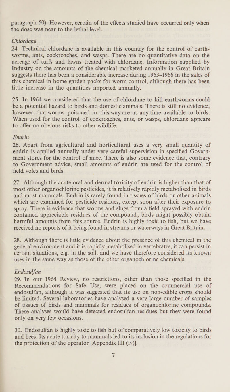 paragraph 50). However, certain of the effects studied have occurred only when the dose was near to the lethal level. Chlordane 24. Technical chlordane is available in this country for the control of earth- worms, ants, cockroaches, and wasps. There are no quantitative data on the acreage of turfs and lawns treated with chlordane. Information supplied by Industry on the amounts of the chemical marketed annually in Great Britain suggests there has been a considerable increase during 1963-1966 in the sales of _ this chemical in home garden packs for worm control, although there has been little increase in the quantities imported annually. 25. In 1964 we considered that the use of chlordane to kill earthworms could be a potential hazard to birds and domestic animals. There is still no evidence, however, that worms poisoned in this way are at any time available to birds. _ When used for the control of cockroaches, ants, or wasps, chlordane appears to offer no obvious risks to other wildlife. Endrin 26. Apart from agricultural and horticultural uses a very small quantity of endrin is applied annually under very careful supervision in specified Govern- ment stores for the control of mice. There is also some evidence that, contrary to Government advice, small amounts of endrin are used for the control of field voles and birds. 27. Although the acute oral and dermal toxicity of endrin is higher than that of most other organochlorine pesticides, it is relatively rapidly metabolised in birds and most mammals. Endrin is rarely found in tissues of birds or other animals which are examined for pesticide residues, except soon after their exposure to spray. There is evidence that worms and slugs from a field sprayed with endrin contained appreciable residues of the compound; birds might possibly obtain harmful amounts from this source. Endrin is highly toxic to fish, but we have received no reports of it being found in streams or waterways in Great Britain. 28. Although there is little evidence about the presence of this chemical in the general environment and it is rapidly metabolised in vertebrates, it can persist in certain situations, e.g. in the soil, and we have therefore considered its known uses in the same way as those of the other organochlorine chemicals. Endosulfan 29. In our 1964 Review, no restrictions, other than those specified in the Recommendations for Safe Use, were placed on the commercial use of endosulfan, although it was suggested that its use on non-edible crops should be limited. Several laboratories have analysed a very large number of samples of tissues of birds and mammals for residues of organochlorine compounds. These analyses would have detected endosulfan residues but they were found only on very few occasions. 30. Endosulfan is highly toxic to fish but of comparatively low toxicity to birds and bees. Its acute toxicity to mammals led to its inclusion in the regulations for the protection of the operator [Appendix HI (iv)].