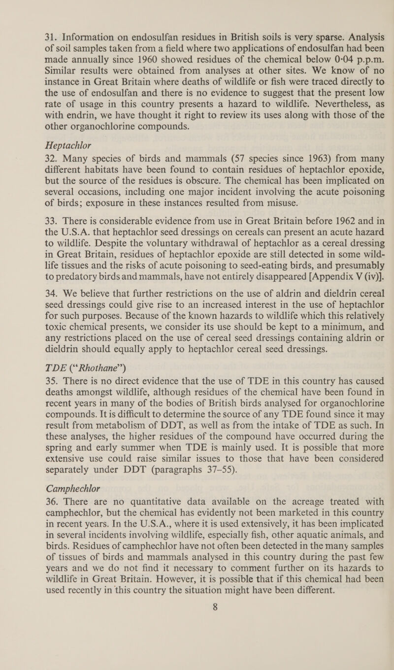 31. Information on endosulfan residues in British soils is very sparse. Analysis of soil samples taken from a field where two applications of endosulfan had been made annually since 1960 showed residues of the chemical below 0:04 p.p.m. Similar results were obtained from analyses at other sites. We know of no instance in Great Britain where deaths of wildlife or fish were traced directly to- the use of endosulfan and there is no evidence to suggest that the present low rate of usage in this country presents a hazard to wildlife. Nevertheless, as with endrin, we have thought it right to review its uses along with those of the other organochlorine compounds. Heptachlor 32. Many species of birds and mammals (57 species since 1963) from many different habitats have been found to contain residues of heptachlor epoxide, but the source of the residues is obscure. The chemical has been implicated on several occasions, including one major incident involving the acute poisoning of birds; exposure in these instances resulted from misuse. 33. There is considerable evidence from use in Great Britain before 1962 and in the U.S.A. that heptachlor seed dressings on cereals can present an acute hazard to wildlife. Despite the voluntary withdrawal of heptachlor as a cereal dressing in Great Britain, residues of heptachlor epoxide are still detected in some wild- life tissues and the risks of acute poisoning to seed-eating birds, and presumably to predatory birds and mammals, have not entirely disappeared [Appendix V (iv)]. 34. We believe that further restrictions on the use of aldrin and dieldrin cereal seed dressings could give rise to an increased interest in the use of heptachlor for such purposes. Because of the known hazards to wildlife which this relatively toxic chemical presents, we consider its use should be kept to a minimum, and any restrictions placed on the use of cereal seed dressings containing aldrin or dieldrin should equally apply to heptachlor cereal seed dressings. TDE (‘Rhothane’’) 35. There is no direct evidence that the use of TDE in this country has caused deaths amongst wildlife, although residues of the chemical have been found in recent years in many of the bodies of British birds analysed for organochlorine compounds. It is difficult to determine the source of any TDE found since it may result from metabolism of DDT, as well as from the intake of TDE as such. In these analyses, the higher residues of the compound have occurred during the spring and early summer when TDE is mainly used. It is possible that more extensive use could raise similar issues to those that have been considered separately under DDT (paragraphs 37-55). Camphechlor 36. There are no quantitative data available on the acreage treated with camphechlor, but the chemical has evidently not been marketed in this country in recent years. In the U.S.A., where it is used extensively, it has been implicated in several incidents involving wildlife, especially fish, other aquatic animals, and birds. Residues of camphechlor have not often been detected in the many samples of tissues of birds and mammals analysed in this country during the past few years and we do not find it necessary to comment further on its hazards to wildlife in Great Britain. However, it is possible that if this chemical had been used recently in this country the situation might have been different.