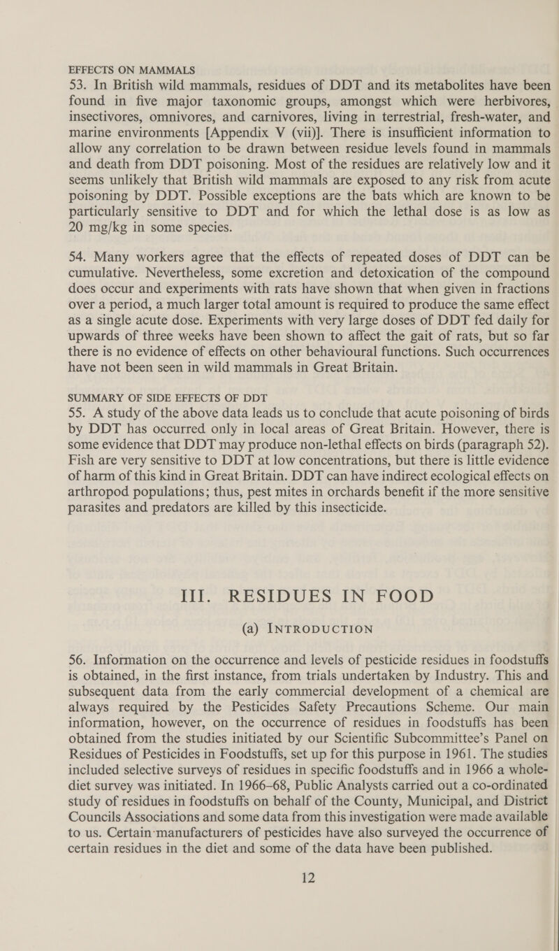 EFFECTS ON MAMMALS 53. In British wild mammals, residues of DDT and its metabolites have been found in five major taxonomic groups, amongst which were herbivores, insectivores, omnivores, and carnivores, living in terrestrial, fresh-water, and marine environments [Appendix V (vii)]. There is insufficient information to allow any correlation to be drawn between residue levels found in mammals and death from DDT poisoning. Most of the residues are relatively low and it seems unlikely that British wild mammals are exposed to any risk from acute poisoning by DDT. Possible exceptions are the bats which are known to be particularly sensitive to DDT and for which the lethal dose is as low as 20 mg/kg in some species. 54. Many workers agree that the effects of repeated doses of DDT can be cumulative. Nevertheless, some excretion and detoxication of the compound does occur and experiments with rats have shown that when given in fractions over a period, a much larger total amount is required to produce the same effect as a single acute dose. Experiments with very large doses of DDT fed daily for upwards of three weeks have been shown to affect the gait of rats, but so far there is no evidence of effects on other behavioural functions. Such occurrences have not been seen in wild mammals in Great Britain. SUMMARY OF SIDE EFFECTS OF DDT 55. A study of the above data leads us to conclude that acute poisoning of birds by DDT has occurred only in local areas of Great Britain. However, there is some evidence that DDT may produce non-lethal effects on birds (paragraph 52). Fish are very sensitive to DDT at low concentrations, but there is little evidence of harm of this kind in Great Britain. DDT can have indirect ecological effects on arthropod populations; thus, pest mites in orchards benefit if the more sensitive parasites and predators are killed by this insecticide. III. RESIDUES IN FOOD (a) INTRODUCTION 56. Information on the occurrence and levels of pesticide residues in foodstuffs is obtained, in the first instance, from trials undertaken by Industry. This and subsequent data from the early commercial development of a chemical are always required by the Pesticides Safety Precautions Scheme. Our main information, however, on the occurrence of residues in foodstuffs has been obtained from the studies initiated by our Scientific Subcommittee’s Panel on Residues of Pesticides in Foodstuffs, set up for this purpose in 1961. The studies included selective surveys of residues in specific foodstuffs and in 1966 a whole- diet survey was initiated. In 1966-68, Public Analysts carried out a co-ordinated study of residues in foodstuffs on behalf of the County, Municipal, and District Councils Associations and some data from this investigation were made available to us. Certain-manufacturers of pesticides have also surveyed the occurrence of certain residues in the diet and some of the data have been published.