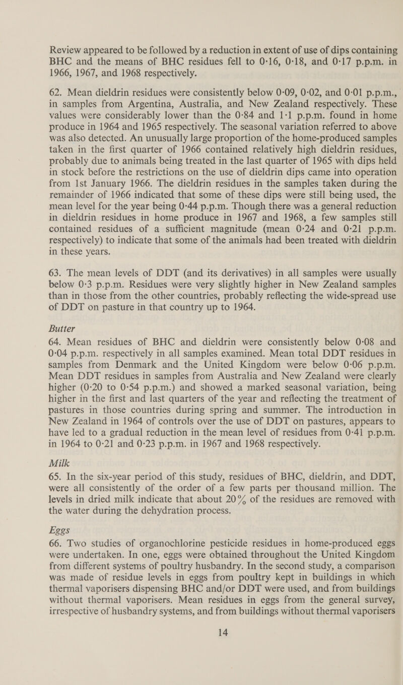 Review appeared to be followed by a reduction in extent of use of dips containing BHC and the means of BHC residues fell to 0-16, 0-18, and 0-17 p.p.m. in 1966, 1967, and 1968 respectively. 62. Mean dieldrin residues were consistently below 0-09, 0-02, and 0-01 p.p.m., in samples from Argentina, Australia, and New Zealand respectively. These values were considerably lower than the 0-84 and 1:1 p.p.m. found in home produce in 1964 and 1965 respectively. The seasonal variation referred to above was also detected. An unusually large proportion of the home-produced samples taken in the first quarter of 1966 contained relatively high dieldrin residues, | probably due to animals being treated in the last quarter of 1965 with dips held in stock before the restrictions on the use of dieldrin dips came into operation from Ist January 1966. The dieldrin residues in the samples taken during the remainder of 1966 indicated that some of these dips were still being used, the mean level for the year being 0-44 p.p.m. Though there was a general reduction in dieldrin residues in home produce in 1967 and 1968, a few samples still contained residues of a sufficient magnitude (mean 0:24 and 0-21 p.p.m. respectively) to indicate that some of the animals had been treated with dieldrin in these years. 63. The mean levels of DDT (and its derivatives) in all samples were usually below 0-3 p.p.m. Residues were very slightly higher in New Zealand samples than in those from the other countries, probably reflecting the wide-spread use of DDT on pasture in that country up to 1964. Butter 64. Mean residues of BHC and dieldrin were consistently below 0-08 and 0-04 p.p.m. respectively in all samples examined. Mean total DDT residues in samples from Denmark and the United Kingdom were below 0-06 p.p.m. Mean DDT residues in samples from Australia and New Zealand were clearly higher (0-20 to 0-54 p.p.m.) and showed a marked seasonal variation, being higher in the first and last quarters of the year and reflecting the treatment of pastures in those countries during spring and summer. The introduction in New Zealand in 1964 of controls over the use of DDT on pastures, appears to have led to a gradual reduction in the mean level of residues from 0-41 p.p.m. in 1964 to 0-21 and 0-23 p.p.m. in 1967 and 1968 respectively. Milk 65. In the six-year period of this study, residues of BHC, dieldrin, and DDT, were all consistently of the order of a few parts per thousand million. The levels in dried milk indicate that about 20% of the residues are removed with the water during the dehydration process. Eggs 66. Two studies of organochlorine pesticide residues in home-produced eggs were undertaken. In one, eggs were obtained throughout the United Kingdom from different systems of poultry husbandry. In the second study, a comparison was made of residue levels in eggs from poultry kept in buildings in which thermal vaporisers dispensing BHC and/or DDT were used, and from buildings without thermal vaporisers. Mean residues in eggs from the general survey, irrespective of husbandry systems, and from buildings without thermal vaporisers