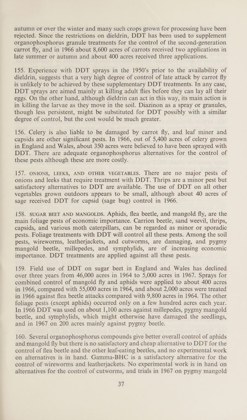 autumn or over the winter and many such crops grown for processing have been rejected. Since the restrictions on dieldrin, DDT has been used to supplement organophosphorus granule treatments for the control of the second-generation carrot fly, and in 1966 about 8,600 acres of carrots received two applications in late summer or autumn and about 400 acres received three applications. 155. Experience with DDT sprays in the 1950’s prior to the availability of dieldrin, suggests that a very high degree of control of late attack by carrot fly is unlikely to be achieved by these supplementary DDT treatments. In any case, _ DDT sprays are aimed mainly at killing adult flies before they can lay all their eggs. On the other hand, although dieldrin can act in this way, its main action is in killing the larvae as they move in the soil. Diazinon as a spray or granules, though less persistent, might be substituted for DDT possibly with a similar degree of control, but the cost would be much greater. 156. Celery is also liable to be damaged by carrot fly, and leaf miner and capsids are other significant pests. In 1966, out of 5,400 acres of celery grown in England and Wales, about 350 acres were believed to have been sprayed with DDT. There are adequate organophosphorus alternatives for the control of these pests although these are more costly. 157. ONIONS, LEEKS, AND OTHER VEGETABLES. There are no major pests of onions and leeks that require treatment with DDT. Thrips are a minor pest but satisfactory alternatives to DDT are available. The use of DDT on all other vegetables grown outdoors appears to be small, although about 40 acres of sage received DDT for capsid (sage bug) control in 1966. i58. SUGAR BEET AND MANGOLDS. Aphids, flea beetle, and mangold fly, are the main foliage pests of economic importance. Carrion beetle, sand weevil, thrips, capsids, and various moth caterpillars, can be regarded as minor or sporadic pests. Foliage treatments with DDT will control all these pests. Among the soil pests, wireworms, leatherjackets, and cutworms, are damaging, and pygmy mangold beetle, millepedes, and symphylids, are of increasing economic importance. DDT treatments are applied against all these pests. 159. Field use of DDT on sugar beet in England and Wales has declined over three years from 46,000 acres in 1964 to 5,000 acres in 1967. Sprays for combined control of mangold fly and aphids were applied to about 400 acres in 1966, compared with 55,000 acres in 1964, and about 2,000 acres were treated in 1966 against flea beetle attacks compared with 9,800 acres in 1964. The other foliage pests (except aphids) occurred only on a few hundred acres each year. In 1966 DDT was used on about 1,100 acres against millepedes, pygmy mangold beetle, and symphylids, which might otherwise have damaged the seedlings, and in 1967 on 200 acres mainly against pygmy beetle. 160. Several organophosphorus compounds give better overall control of aphids and mangold fly but there is no satisfactory and cheap alternative to DDT for the control of flea beetle and the other leaf-eating beetles, and no experimental work on alternatives is in hand. Gamma-BHC is a satisfactory alternative for the control of wireworms and leatherjackets. No experimental work is in hand on alternatives for the control of cutworms, and trials in 1967 on pygmy mangold