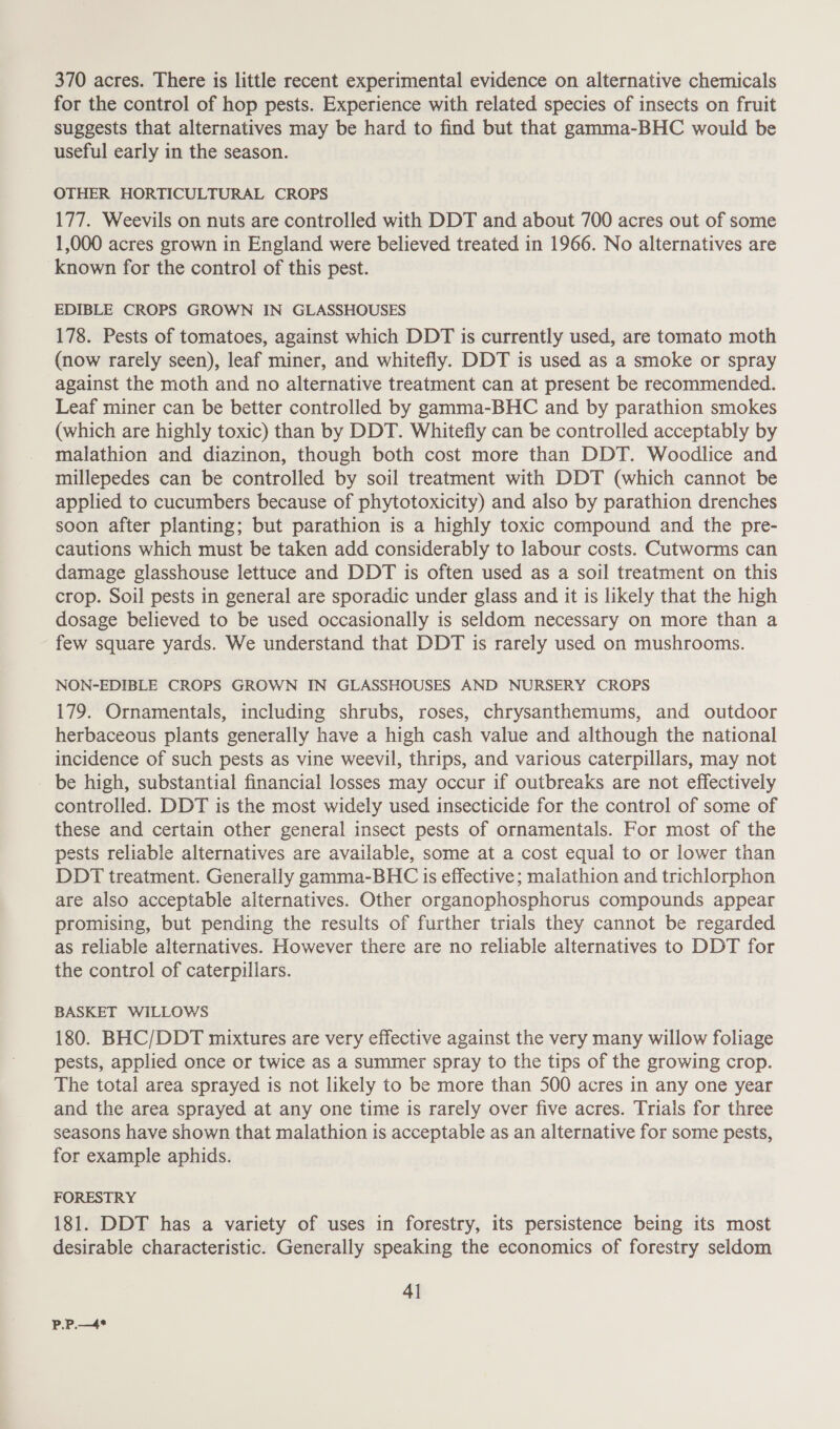 370 acres. There is little recent experimental evidence on alternative chemicals for the control of hop pests. Experience with related species of insects on fruit suggests that alternatives may be hard to find but that gamma-BHC would be useful early in the season. OTHER HORTICULTURAL CROPS 177. Weevils on nuts are controlled with DDT and about 700 acres out of some 1,000 acres grown in England were believed treated in 1966. No alternatives are known for the control of this pest. EDIBLE CROPS GROWN IN GLASSHOUSES 178. Pests of tomatoes, against which DDT is currently used, are tomato moth (now rarely seen), leaf miner, and whitefly. DDT is used as a smoke or spray against the moth and no alternative treatment can at present be recommended. Leaf miner can be better controlled by gamma-BHC and by parathion smokes (which are highly toxic) than by DDT. Whitefly can be controlled acceptably by malathion and diazinon, though both cost more than DDT. Woodlice and millepedes can be controlled by soil treatment with DDT (which cannot be applied to cucumbers because of phytotoxicity) and also by parathion drenches soon after planting; but parathion is a highly toxic compound and the pre- cautions which must be taken add considerably to labour costs. Cutworms can damage glasshouse lettuce and DDT is often used as a soil treatment on this crop. Soil pests in general are sporadic under glass and it is likely that the high dosage believed to be used occasionally is seldom necessary on more than a few square yards. We understand that DDT is rarely used on mushrooms. NON-EDIBLE CROPS GROWN IN GLASSHOUSES AND NURSERY CROPS 179. Ornamentals, including shrubs, roses, chrysanthemums, and outdoor herbaceous plants generally have a high cash value and although the national incidence of such pests as vine weevil, thrips, and various caterpillars, may not be high, substantial financial losses may occur if outbreaks are not effectively controlled. DDT is the most widely used insecticide for the control of some of these and certain other general insect pests of ornamentals. For most of the pests reliable alternatives are available, some at a cost equal to or lower than DDT treatment. Generally gamma-BHC is effective; malathion and trichlorphon are also acceptable alternatives. Other organophosphorus compounds appear promising, but pending the results of further trials they cannot be regarded as reliable alternatives. However there are no reliable alternatives to DDT for the control of caterpillars. BASKET WILLOWS 180. BHC/DDT mixtures are very effective against the very many willow foliage pests, applied once or twice as a summer spray to the tips of the growing crop. The total area sprayed is not likely to be more than 500 acres in any one year and the area sprayed at any one time is rarely over five acres. Triais for three seasons have shown that malathion is acceptable as an alternative for some pests, for example aphids. FORESTRY 181. DDT has a variety of uses in forestry, its persistence being its most desirable characteristic. Generally speaking the economics of forestry seldom 41 P.P.—4*