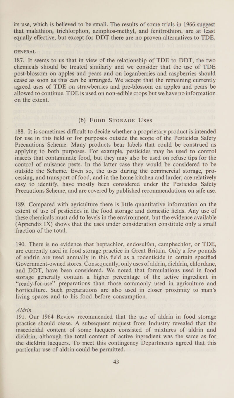 its use, which is believed to be small. The results of some trials in 1966 suggest that malathion, trichlorphon, azinphos-methyl, and fenitrothion, are at least equally effective, but except for DDT there are no proven alternatives to TDE. GENERAL 187. It seems to us that in view of the relationship of TDE to DDT, the two chemicals should be treated similarly and we consider that the use of TDE -post-blossom on apples and pears and on loganberries and raspberries should cease as soon as this can be arranged. We accept that the remaining currently agreed uses of TDE on strawberries and pre-blossom on apples and pears be allowed to continue. TDE is used on non-edible crops but we have no information on the extent. (b) Foop STORAGE USES 188. It is sometimes difficult to decide whether a proprietary product is intended for use in this field or for purposes outside the scope of the Pesticides Safety Precautions Scheme. Many products bear labels that could be construed as applying to both purposes. For example, pesticides may be used to control insects that contaminate food, but they may also be used on refuse tips for the control of nuisance pests. In the latter case they would be considered to be outside the Scheme. Even so, the uses during the commercial storage, pro- cessing, and transport of food, and in the home kitchen and larder, are relatively easy to identify, have mostly been considered under the Pesticides Safety Precautions Scheme, and are covered by published recommendations on safe use. 189. Compared with agriculture there is little quantitative information on the extent of use of pesticides in the food storage and domestic fields. Any use of these chemicals must add to levels in the environment, but the evidence available (Appendix IX) shows that the uses under consideration constitute only a small fraction of the total. 190. There is no evidence that heptachlor, endosulfan, camphechlor, or TDE, are currently used in food storage practice in Great Britain. Only a few pounds of endrin are used annually in this field as a rodenticide in certain specified Government-owned stores. Consequently, only uses of aldrin, dieldrin, chlordane, and DDT, have been considered. We noted that formulations used in food storage generally contain a higher percentage of the active ingredient in “‘ready-for-use” preparations than those commonly used in agriculture and horticulture. Such preparations are also used in closer proximity to man’s living spaces and to his food before consumption. Aldrin 191. Our 1964 Review recommended that the use of aldrin in food storage practice should cease. A subsequent request from Industry revealed that the insecticidal content of some lacquers consisted of mixtures of aldrin and dieldrin, although the total content of active ingredient was the same as for the dieldrin lacquers. To meet this contingency Departments agreed that this particular use of aldrin could be permitted.