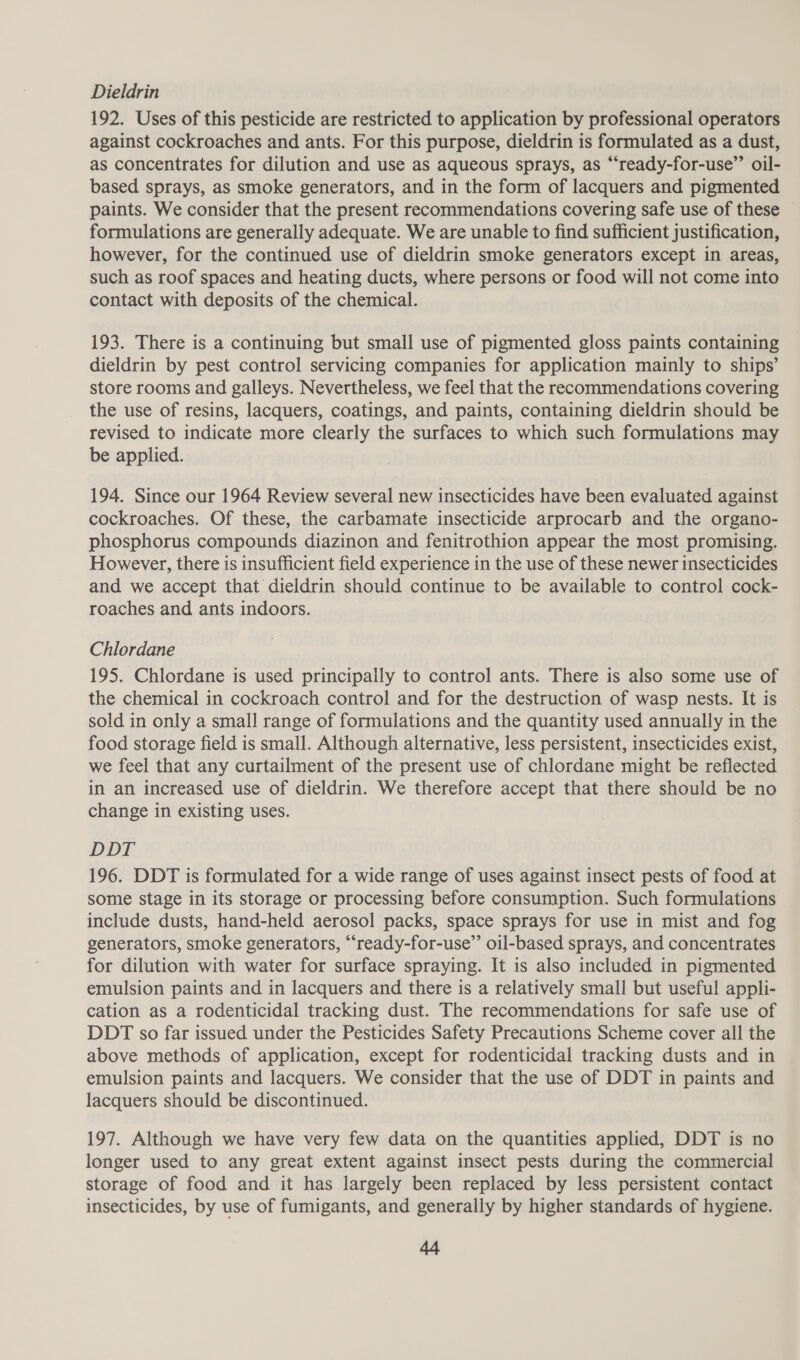 Dieldrin 192. Uses of this pesticide are restricted to application by professional operators against cockroaches and ants. For this purpose, dieldrin is formulated as a dust, as concentrates for dilution and use as aqueous sprays, as “ready-for-use”’ oil- based sprays, as smoke generators, and in the form of lacquers and pigmented paints. We consider that the present recommendations covering safe use of these formulations are generally adequate. We are unable to find sufficient justification, however, for the continued use of dieldrin smoke generators except in areas, such as roof spaces and heating ducts, where persons or food will not come into contact with deposits of the chemical. 193. There is a continuing but small use of pigmented gloss paints containing dieldrin by pest control servicing companies for application mainly to ships’ store rooms and galleys. Nevertheless, we feel that the recommendations covering the use of resins, lacquers, coatings, and paints, containing dieldrin should be revised to indicate more clearly the surfaces to which such formulations may be applied. 194. Since our 1964 Review several new insecticides have been evaluated against cockroaches. Of these, the carbamate insecticide arprocarb and the organo- phosphorus compounds diazinon and fenitrothion appear the most promising. However, there is insufficient field experience in the use of these newer insecticides and we accept that dieldrin should continue to be available to control cock- roaches and ants indoors. Chlordane 195. Chlordane is used principally to control ants. There is also some use of the chemical in cockroach control and for the destruction of wasp nests. It is sold in only a small range of formulations and the quantity used annually in the food storage field is small. Although alternative, less persistent, insecticides exist, we feel that any curtailment of the present use of chlordane might be reflected in an increased use of dieldrin. We therefore accept that there should be no change in existing uses. DDT 196. DDT is formulated for a wide range of uses against insect pests of food at some stage in its storage or processing before consumption. Such formulations include dusts, hand-held aerosol packs, space sprays for use in mist and fog generators, smoke generators, “ready-for-use’’ oil-based sprays, and concentrates for dilution with water for surface spraying. It is also included in pigmented emulsion paints and in lacquers and there is a relatively small but useful appli- cation as a rodenticidal tracking dust. The recommendations for safe use of DDT so far issued under the Pesticides Safety Precautions Scheme cover all the above methods of application, except for rodenticidal tracking dusts and in emulsion paints and lacquers. We consider that the use of DDT in paints and lacquers should be discontinued. 197. Although we have very few data on the quantities applied, DDT is no longer used to any great extent against insect pests during the commercial storage of food and it has largely been replaced by less persistent contact insecticides, by use of fumigants, and generally by higher standards of hygiene.