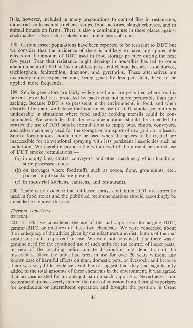 It is, however, included in many preparations to control flies in restaurants, industrial canteens and kitchens, shops, food factories, slaughterhouses, and in animal houses on farms. There is also a continuing use in these places against cockroaches, silver fish, crickets, and similar pests of food. 198. Certain insect populations have been reported to be resistant to DDT but we consider that the incidence of these is unlikely to have any appreciable effects on the amount of DDT used in food storage practice during the next few years. Fear that resistance might develop in houseflies has led to some abandonment of DDT in favour of less persistent chemicals such as dichlorvos, _trichlorphon, fenitrothion, diazinon, and pyrethrins. These alternatives are invariably more expensive and, being generally less persistent, have to be applied more frequently. 199. Smoke generators are fairly widely used and are permitted where food is present, provided it is protected by packaging not more permeable than jute _ sacking. Because DDT is so persistent in the environment, in food, and when absorbed by man, we believe that continued use of DDT smoke generators is undesirable in situations where food and/or cooking utensils could be con- taminated. We conclude that the recommendations should be amended to restrict the use of DDT smoke formulations to empty bins, chutes, conveyors, and other machinery used for the storage or transport of raw grain or oilseeds. Smoke formulations should only be used when the spaces to be treated are inaccessible for conventional spraying with less persistent insecticides such as malathion. We therefore propose the withdrawal of the present permitted use of DDT smoke formulations :— (a) in empty bins, chutes, conveyors, and other machinery which handle or store processed foods; (b) on stowages where foodstuffs, such as cocoa, flour, groundnuts, etc., packed in jute sacks are present; (c) in industrial kitchens, canteens, and restaurants. 200. There is no evidence that oil-based sprays containing DDT are currently used in food stores and the published recommendations should accordingly be amended to remove this use. Thermal Vaporisers GENERAL 201. In 1965 we considered the use of thermal vaporisers discharging DDT, gamma-BHC, or mixtures of these two chemicals. We were concerned about the inadequacy of the advice given by manufacturers and distributors of thermal vaporising units to prevent misuse. We were not convinced that there was a genuine need for the continued use of such units for the control of insect pests, in view of the resulting indiscriminate distribution and deposition of the insecticides. Since the units had been in use for over 20 years without any known case of harmful effects on man, domestic pets, or livestock, and because there was very little evidence available to suggest that they had significantly added to the total amounts of these chemicals in the environment, it was agreed that no case existed for an outright ban on such vaporisers. Nevertheless, our recommendations severely limited the rates of emission from thermal vaporisers for continuous or intermittent operation and brought the position in Great