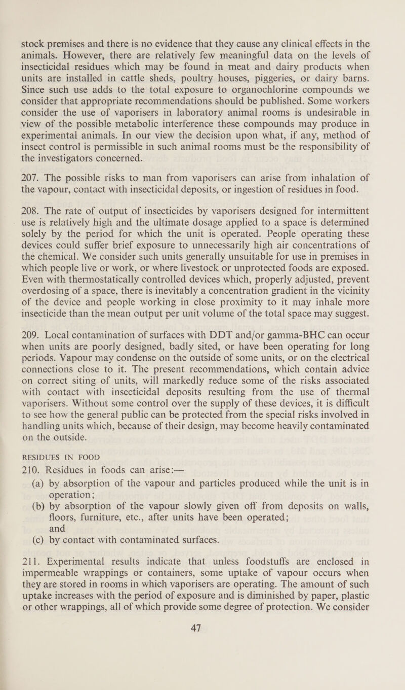 stock premises and there is no evidence that they cause any clinical effects in the animals. However, there are relatively few meaningful data on the levels of insecticidal residues which may be found in meat and dairy products when units are installed in cattle sheds, poultry houses, piggeries, or dairy barns. Since such use adds to the total exposure to organochlorine compounds we consider that appropriate recommendations should be published. Some workers consider the use of vaporisers in laboratory animal rooms is undesirable in view of the possible metabolic interference these compounds may produce in experimental animals. In our view the decision upon what, if any, method of insect control is permissible in such animal rooms must be the responsibility of the investigators concerned. 207. The possible risks to man from vaporisers can arise from inhalation of the vapour, contact with insecticidal deposits, or ingestion of residues in food. 208. The rate of output of insecticides by vaporisers designed for intermittent - use is relatively high and the ultimate dosage applied to a space is determined solely by the period for which the unit is operated. People operating these devices could suffer brief exposure to unnecessarily high air concentrations of the chemical. We consider such units generally unsuitable for use in premises in which people live or work, or where livestock or unprotected foods are exposed. Even with thermostatically controlled devices which, properly adjusted, prevent overdosing of a space, there is inevitably a concentration gradient in the vicinity of the device and people working in close proximity to it may inhale more insecticide than the mean output per unit volume of the total space may suggest. 209. Local contamination of surfaces with DDT and/or gamma-BHC can occur when units are poorly designed, badly sited, or have been operating for long periods. Vapour may condense on the outside of some units, or on the electrical connections close to it. The present recommendations, which contain advice on correct siting of units, will markedly reduce some of the risks associated with contact with insecticidal deposits resulting from the use of thermal vaporisers. Without some control over the supply of these devices, it is difficult to see how the general public can be protected from the special risks involved in handling units which, because of their design, may become heavily contaminated on the outside. RESIDUES IN FOOD 210. Residues in foods can arise:— (a) by absorption of the vapour and particles produced while the unit is in operation; (b) by absorption of the vapour slowly given off from deposits on walls, floors, furniture, etc., after units have been operated; and (c) by contact with contaminated surfaces. 211. Experimental results indicate that unless foodstuffs are enclosed in impermeable wrappings or containers, some uptake of vapour occurs when they are stored in rooms in which vaporisers are operating. The amount of such uptake increases with the period of exposure and is diminished by paper, plastic or other wrappings, all of which provide some degree of protection. We consider
