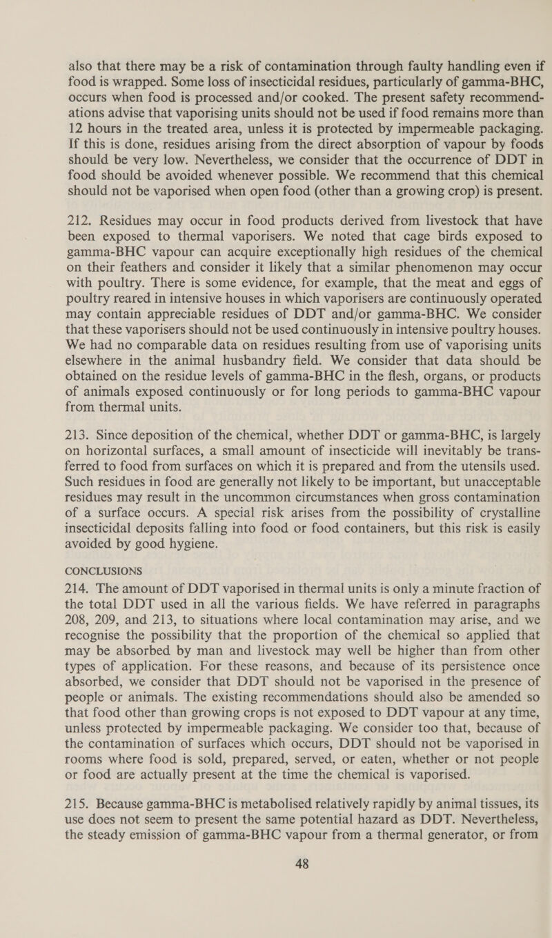 also that there may be a risk of contamination through faulty handling even if food is wrapped. Some loss of insecticidal residues, particularly of gamma-BHC, occurs when food is processed and/or cooked. The present safety recommend- ations advise that vaporising units should not be used if food remains more than 12 hours in the treated area, unless it is protected by impermeable packaging. If this is done, residues arising from the direct absorption of vapour by foods should be very low. Nevertheless, we consider that the occurrence of DDT in food should be avoided whenever possible. We recommend that this chemical should not be vaporised when open food (other than a growing crop) is present. 212. Residues may occur in food products derived from livestock that have been exposed to thermal vaporisers. We noted that cage birds exposed to gamma-BHC vapour can acquire exceptionally high residues of the chemical on their feathers and consider it likely that a similar phenomenon may occur with poultry. There is some evidence, for example, that the meat and eggs of poultry reared in intensive houses in which vaporisers are continuously operated may contain appreciable residues of DDT and/or gamma-BHC. We consider that these vaporisers should not be used continuously in intensive poultry houses. We had no comparable data on residues resulting from use of vaporising units elsewhere in the animal husbandry field. We consider that data should be obtained on the residue levels of gamma-BHC in the flesh, organs, or products of animals exposed continuously or for long periods to gamma-BHC vapour from thermal units. 213. Since deposition of the chemical, whether DDT or gamma-BHC, is largely on horizontal surfaces, a small amount of insecticide will inevitably be trans- ferred to food from surfaces on which it is prepared and from the utensils used. Such residues in food are generally not likely to be important, but unacceptable residues may result in the uncommon circumstances when gross contamination of a surface occurs. A special risk arises from the possibility of crystalline insecticidal deposits falling into food or food containers, but this risk is easily avoided by good hygiene. CONCLUSIONS 214. The amount of DDT vaporised in thermal units is only a minute fraction of the total DDT used in all the various fields. We have referred in paragraphs 208, 209, and 213, to situations where local contamination may arise, and we recognise the possibility that the proportion of the chemical so applied that may be absorbed by man and livestock may well be higher than from other types of application. For these reasons, and because of its persistence once absorbed, we consider that DDT should not be vaporised in the presence of people or animals. The existing recommendations should also be amended so that food other than growing crops is not exposed to DDT vapour at any time, unless protected by impermeable packaging. We consider too that, because of the contamination of surfaces which occurs, DDT should not be vaporised in rooms where food is sold, prepared, served, or eaten, whether or not people or food are actually present at the time the chemical is vaporised. 215. Because gamma-BHC is metabolised relatively rapidly by animal tissues, its use does not seem to present the same potential hazard as DDT. Nevertheless, the steady emission of gamma-BHC vapour from a thermal generator, or from