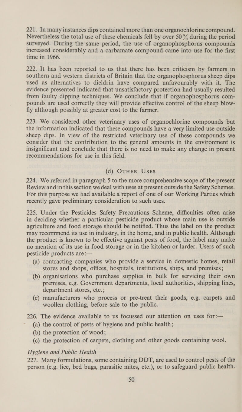 221. In many instances dips contained more than one organochlorine compound. Nevertheless the total use of these chemicals fell by over 50% during the period surveyed. During the same period, the use of organophosphorus compounds increased considerably and a carbamate compound came into use for the first time in 1966. 222. It has been reported to us that there has been criticism by farmers in southern and western districts of Britain that the organophosphorus sheep dips used as alternatives to dieldrin have compared unfavourably with it. The evidence presented indicated that unsatisfactory protection had usually resulted from faulty dipping techniques. We conclude that if organophosphorus com- pounds are used correctly they will provide effective control of the sheep blow- fly although possibly at greater cost to the farmer. 223. We considered other veterinary uses of organochlorine compounds but the information indicated that these compounds have a very limited use outside sheep dips. In view of the restricted veterinary use of these compounds we consider that the contribution to the general amounts in the environment is insignificant and conclude that there is no need to make any change in present recommendations for use in this field. (d) OTHER USES 224. We referred in paragraph 5 to the more comprehensive scope of the present Review and in this section we deal with uses at present outside the Safety Schemes. For this purpose we had available a report of one of our Working Parties which recently gave preliminary consideration to such uses. 225. Under the Pesticides Safety Precautions Scheme, difficulties often arise in deciding whether a particular pesticide product whose main use is outside agriculture and food storage should be notified. Thus the label on the product may recommend its use in industry, in the home, and in public health. Although the product is known to be effective against pests of food, the label may make no mention of its use in food storage or in the kitchen or larder. Users of such pesticide products are:— | (a) contracting companies who provide a service in domestic homes, retail stores and shops, offices, hospitals, institutions, ships, and premises; (b) organisations who purchase supplies in bulk for servicing their own premises, e.g. Government departments, local authorities, shipping lines, department stores, etc. ; (c) manufacturers who process or pre-treat their goods, e.g. carpets and woollen clothing, before sale to the public. 226. The evidence available to us focussed our attention on uses for:— (a) the control of pests of hygiene and public health; (b) the protection of wood; (c) the protection of carpets, clothing and other goods containing wool. Hygiene and Public Health 227. Many formulations, some containing DDT, are used to control pests of the person (e.g. lice, bed bugs, parasitic mites, etc.), or to safeguard public health.