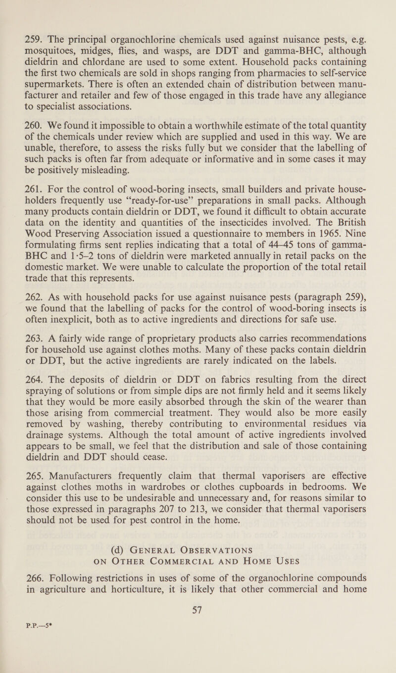 259. The principal organochlorine chemicals used against nuisance pests, e.g. mosquitoes, midges, flies, and wasps, are DDT and gamma-BHC, although dieldrin and chlordane are used to some extent. Household packs containing the first two chemicals are sold in shops ranging from pharmacies to self-service supermarkets. There is often an extended chain of distribution between manu- facturer and retailer and few of those engaged in this trade have any allegiance to specialist associations. 260. We found it impossible to obtain a worthwhile estimate of the total quantity of the chemicals under review which are supplied and used in this way. We are unable, therefore, to assess the risks fully but we consider that the labelling of such packs is often far from adequate or informative and in some cases it may be positively misleading. 261. For the control of wood-boring insects, small builders and private house- holders frequently use “‘ready-for-use’’ preparations in small packs. Although many products contain dieldrin or DDT, we found it difficult to obtain accurate data on the identity and quantities of the insecticides involved. The British Wood Preserving Association issued a questionnaire to members in 1965. Nine formulating firms sent replies indicating that a total of 44-45 tons of gamma- BHC and 1-5-2 tons of dieldrin were marketed annually in retail packs on the domestic market. We were unable to calculate the proportion of the total retail trade that this represents. 262. As with household packs for use against nuisance pests (paragraph 259), we found that the labelling of packs for the control of wood-boring insects is often inexplicit, both as to active ingredients and directions for safe use. 263. A fairly wide range of proprietary products also carries recommendations for household use against clothes moths. Many of these packs contain dieldrin or DDT, but the active ingredients are rarely indicated on the labels. 264. The deposits of dieldrin or DDT on fabrics resulting from the direct spraying of solutions or from simple dips are not firmly held and it seems likely that they would be more easily absorbed through the skin of the wearer than those arising from commercial treatment. They would also be more easily removed by washing, thereby contributing to environmental residues via drainage systems. Although the total amount of active ingredients involved appears to be small, we feel that the distribution and sale of those containing dieldrin and DDT should cease. 265. Manufacturers frequently claim that thermal vaporisers are effective against clothes moths in wardrobes or clothes cupboards in bedrooms. We consider this use to be undesirable and unnecessary and, for reasons similar to those expressed in paragraphs 207 to 213, we consider that thermal vaporisers should not be used for pest control in the home. (d) GENERAL OBSERVATIONS ON OTHER COMMERCIAL AND HOME USES 266. Following restrictions in uses of some of the organochlorine compounds in agriculture and horticulture, it is likely that other commercial and home 57 P.P.—5*