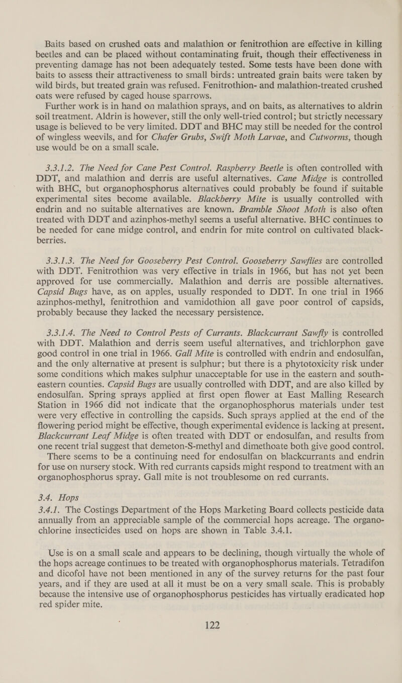Baits based on crushed oats and malathion or fenitrothion are effective in killing beetles and can be placed without contaminating fruit, though their effectiveness in preventing damage has not been adequately tested. Some tests have been done with baits to assess their attractiveness to small birds: untreated grain baits were taken by wild birds, but treated grain was refused. Fenitrothion- and malathion-treated crushed oats were refused by caged house sparrows. Further work is in hand on malathion sprays, and on baits, as alternatives to aldrin soil treatment. Aldrin is however, still the only well-tried control; but strictly necessary usage is believed to be very limited. DDT and BHC may still be needed for the control of wingless weevils, and for Chafer Grubs, Swift Moth Larvae, and Cutworms, though use would be on a small scale. 3.3.1.2. The Need for Cane Pest Control. Raspberry Beetle is often controlled with DDT, and malathion and derris are useful alternatives. Cane Midge is controlled with BHC, but organophosphorus alternatives could probably be found if suitable experimental sites become available. Blackberry Mite is usually controlled with endrin and no suitable alternatives are known. Bramble Shoot Moth is also often treated with DDT and azinphos-methyl seems a useful alternative. BHC continues to be needed for cane midge control, and endrin for mite control on cultivated black- berries. 3.3.1.3. The Need for Gooseberry Pest Control. Gooseberry Sawflies are controlled with DDT. Fenitrothion was very effective in trials in 1966, but has not yet been approved for use commercially. Malathion and derris are possible alternatives. Capsid Bugs have, as on apples, usually responded to DDT. In one trial in 1966 azinphos-methyl, fenitrothion and vamidothion all gave poor control of capsids, probably because they lacked the necessary persistence. 3.3.1.4. The Need to Control Pests of Currants. Blackcurrant Sawfly is controlled with DDT. Malathion and derris seem useful alternatives, and trichlorphon gave good control in one trial in 1966. Gall Mite is controlled with endrin and endosulfan, and the only alternative at present is sulphur; but there is a phytotoxicity risk under some conditions which makes sulphur unacceptable for use in the eastern and south- eastern counties. Capsid Bugs are usually controlled with DDT, and are also killed by endosulfan. Spring sprays applied at first open flower at East Malling Research Station in 1966 did not indicate that the organophosphorus materials under test were very effective in controlling the capsids. Such sprays applied at the end of the flowering period might be effective, though experimental evidence is lacking at present. Blackcurrant Leaf Midge is often treated with DDT or endosulfan, and results from one recent trial suggest that demeton-S-methyl and dimethoate both give good control. There seems to be a continuing need for endosulfan on blackcurrants and endrin for use on nursery stock. With red currants capsids might respond to treatment with an organophosphorus spray. Gall mite is not troublesome on red currants. 3.4. Hops 3.4.1. The Costings Department of the Hops Marketing Board collects pesticide data annually from an appreciable sample of the commercial hops acreage. The organo- chlorine insecticides used on hops are shown in Table 3.4.1. Use is on a small scale and appears to be declining, though virtually the whole of the hops acreage continues to be treated with organophosphorus materials. Tetradifon and dicofol have not been mentioned in any of the survey returns for the past four years, and if they are used at all it must be on a very small scale. This is probably because the intensive use of organophosphorus pesticides has virtually eradicated hop red spider mite.
