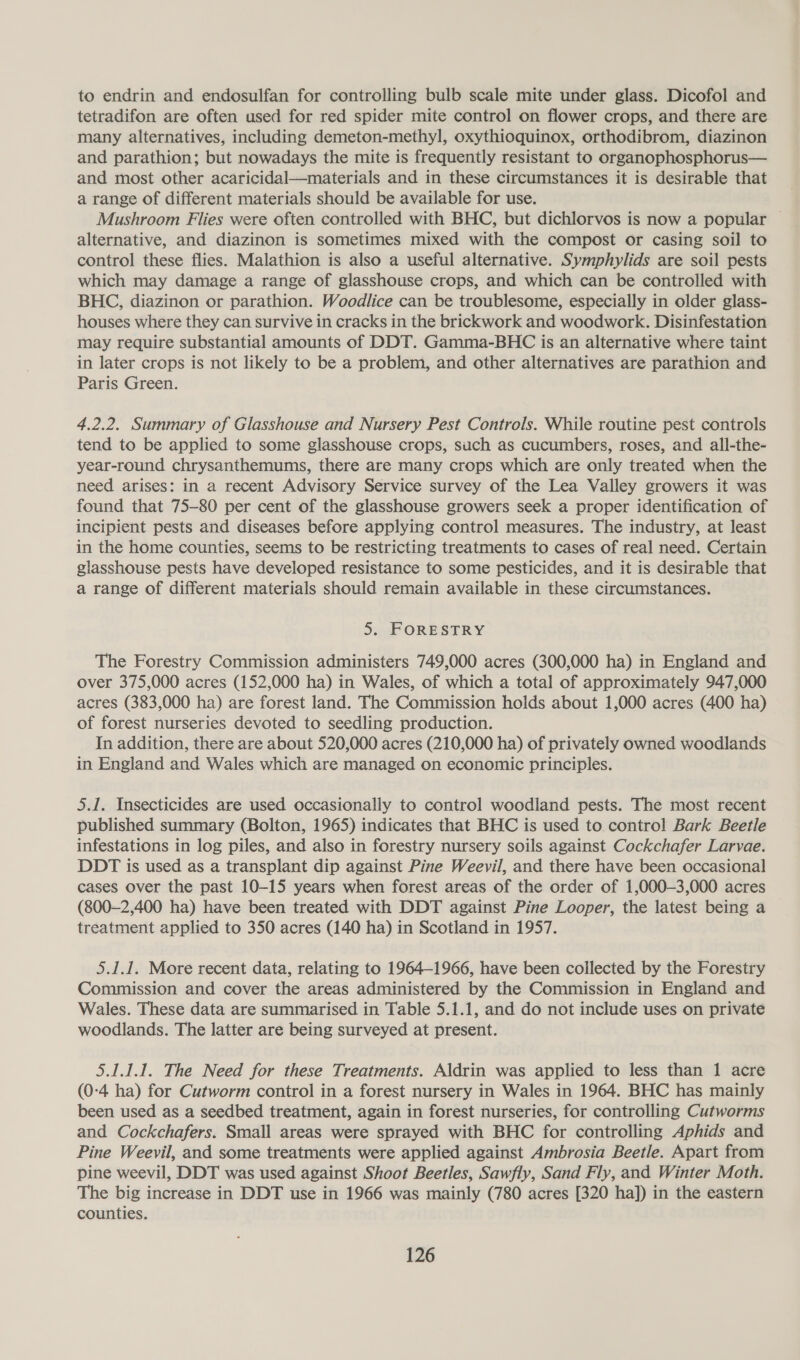 to endrin and endosulfan for controlling bulb scale mite under glass. Dicofol and tetradifon are often used for red spider mite control on flower crops, and there are many alternatives, including demeton-methyl, oxythioquinox, orthodibrom, diazinon and parathion; but nowadays the mite is frequently resistant to organophosphorus— and most other acaricidal—materials and in these circumstances it is desirable that a range of different materials should be available for use. Mushroom Flies were often controlled with BHC, but dichlorvos is now a popular | alternative, and diazinon is sometimes mixed with the compost or casing soil to control these flies. Malathion is also a useful alternative. Symphylids are soil pests which may damage a range of glasshouse crops, and which can be controlled with BHC, diazinon or parathion. Woodlice can be troublesome, especially in older glass- houses where they can survive in cracks in the brickwork and woodwork. Disinfestation may require substantial amounts of DDT. Gamma-BHC is an alternative where taint in later crops is not likely to be a problem, and other alternatives are parathion and Paris Green. 4.2.2. Summary of Glasshouse and Nursery Pest Controls. While routine pest controls tend to be applied to some glasshouse crops, such as cucumbers, roses, and all-the- year-round chrysanthemums, there are many crops which are only treated when the need arises: in a recent Advisory Service survey of the Lea Valley growers it was found that 75-80 per cent of the glasshouse growers seek a proper identification of incipient pests and diseases before applying control measures. The industry, at least in the home counties, seems to be restricting treatments to cases of real need. Certain glasshouse pests have developed resistance to some pesticides, and it is desirable that a range of different materials should remain available in these circumstances. 5. FORESTRY The Forestry Commission administers 749,000 acres (300,000 ha) in England and over 375,000 acres (152,000 ha) in Wales, of which a total of approximately 947,000 acres (383,000 ha) are forest land. The Commission holds about 1,000 acres (400 ha) of forest nurseries devoted to seedling production. In addition, there are about 520,000 acres (210,000 ha) of privately owned woodlands in England and Wales which are managed on economic principles. 5.1. Insecticides are used occasionally to control woodland pests. The most recent published summary (Bolton, 1965) indicates that BHC is used to control Bark Beetle infestations in log piles, and also in forestry nursery soils against Cockchafer Larvae. DDT is used as a transplant dip against Pine Weevil, and there have been occasional cases over the past 10-15 years when forest areas of the order of 1,000—3,000 acres (800-2,400 ha) have been treated with DDT against Pine Looper, the latest being a treatment applied to 350 acres (140 ha) in Scotland in 1957. 5.1.1. More recent data, relating to 1964-1966, have been collected by the Forestry Commission and cover the areas administered by the Commission in England and Wales. These data are summarised in Table 5.1.1, and do not include uses on private woodlands. The latter are being surveyed at present. 5.1.1.1. The Need for these Treatments. Aldrin was applied to less than 1 acre (0-4 ha) for Cutworm control in a forest nursery in Wales in 1964. BHC has mainly been used as a seedbed treatment, again in forest nurseries, for controlling Cutworms and Cockchafers. Small areas were sprayed with BHC for controlling Aphids and Pine Weevil, and some treatments were applied against Ambrosia Beetle. Apart from pine weevil, DDT was used against Shoot Beetles, Sawfly, Sand Fly, and Winter Moth. The big increase in DDT use in 1966 was mainly (780 acres [320 ha]) in the eastern counties.