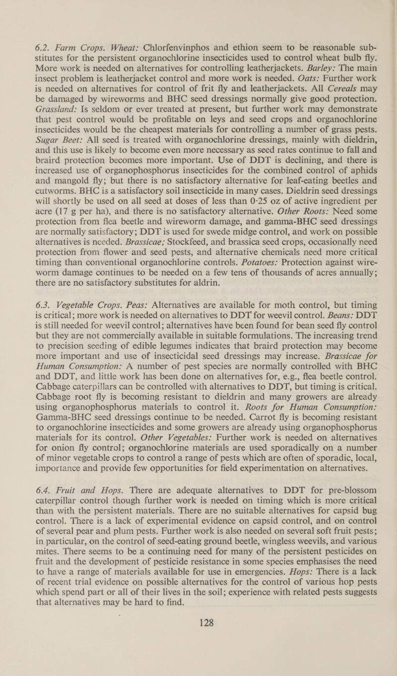 6.2. Farm Crops. Wheat: Chlorfenvinphos and ethion seem to be reasonable sub- stitutes for the persistent organochlorine insecticides used to control wheat bulb fly. More work is needed on alternatives for controlling leatherjackets. Barley: The main insect problem is leatherjacket control and more work is needed. Oats: Further work is needed on alternatives for control of frit fly and leatherjackets. All Cereals may be damaged by wireworms and BHC seed dressings normally give good protection. Grassland: Is seldom or ever treated at present, but further work may demonstrate that pest control would be profitable on leys and seed crops and organochlorine insecticides would be the cheapest materials for controlling a number of grass pests. Sugar Beet: All seed is treated with organochlorine dressings, mainly with dieldrin, and this use is likely to become even more necessary as seed rates continue to fall and braird protection becomes more important. Use of DDT is declining, and there is increased use of organophosphorus insecticides for the combined control of aphids and mangoild fly; but there is no satisfactory alternative for leaf-eating beetles and cutworms. BHC is a satisfactory soil insecticide in many cases. Dieldrin seed dressings will shortly be used on all seed at doses of less than 0:25 oz of active ingredient per acre (17 g per ha), and there is no satisfactory alternative. Other Roots: Need some protection from flea beetle and wireworm damage, and gamma-BHC seed dressings are normally satisfactory; DDT is used for swede midge control, and work on possible alternatives is needed. Brassicae; Stockfeed, and brassica seed crops, occasionally need protection from flower and seed pests, and alternative chemicals need more critical timing than conventional organochlorine controls. Potatoes: Protection against wire- worm damage continues to be needed on a few tens of thousands of acres annually; there are no satisfactory substitutes for aldrin. 6.3. Vegetable Crops. Peas: Alternatives are available for moth control, but timing is critical; more work is needed on alternatives to DDT for weevil control. Beans: DDT is still needed for weevil control; alternatives have been found for bean seed fly control but they are not commercially available in suitable formulations. The increasing trend to precision seeding of edible legumes indicates that braird protection may become more important and use of insecticidal seed dressings may increase. Brassicae for Human Consumption: A number of pest species are normally controlled with BHC and DDT, and little work has been done on alternatives for, e.g., flea beetle control. Cabbage caterpillars can be controlled with alternatives to DDT, but timing is critical. Cabbage root fly is becoming resistant to dieldrin and many growers are already using organophosphorus materials to control it. Roots for Human Consumption: Gamma-BHC seed dressings continue to be needed. Carrot fly is becoming resistant to organochlorine insecticides and some growers are already using organophosphorus materials for its control. Other Vegetables: Further work is needed on alternatives for onion fly control; organochlorine materials are used sporadically on a number of minor vegetable crops to control a range of pests which are often of sporadic, local, importance and provide few opportunities for field experimentation on alternatives. 6.4. Fruit and Hops. There are adequate alternatives to DDT for pre-blossom caterpillar control though further work is needed on timing which is more critical than with the persistent materials. There are no suitable alternatives for capsid bug control. There is a lack of experimental evidence on capsid control, and on control of several pear and plum pests. Further work is also needed on several soft fruit pests; in particular, on the control of seed-eating ground beetle, wingless weevils, and various mites. There seems to be a continuing need for many of the persistent pesticides on fruit and the development of pesticide resistance in some species emphasises the need to have a range of materials available for use in emergencies. Hops: There is a lack of recent trial evidence on possible alternatives for the control of various hop pests which spend part or all of their lives in the soil; experience with related pests suggests that alternatives may be hard to find.