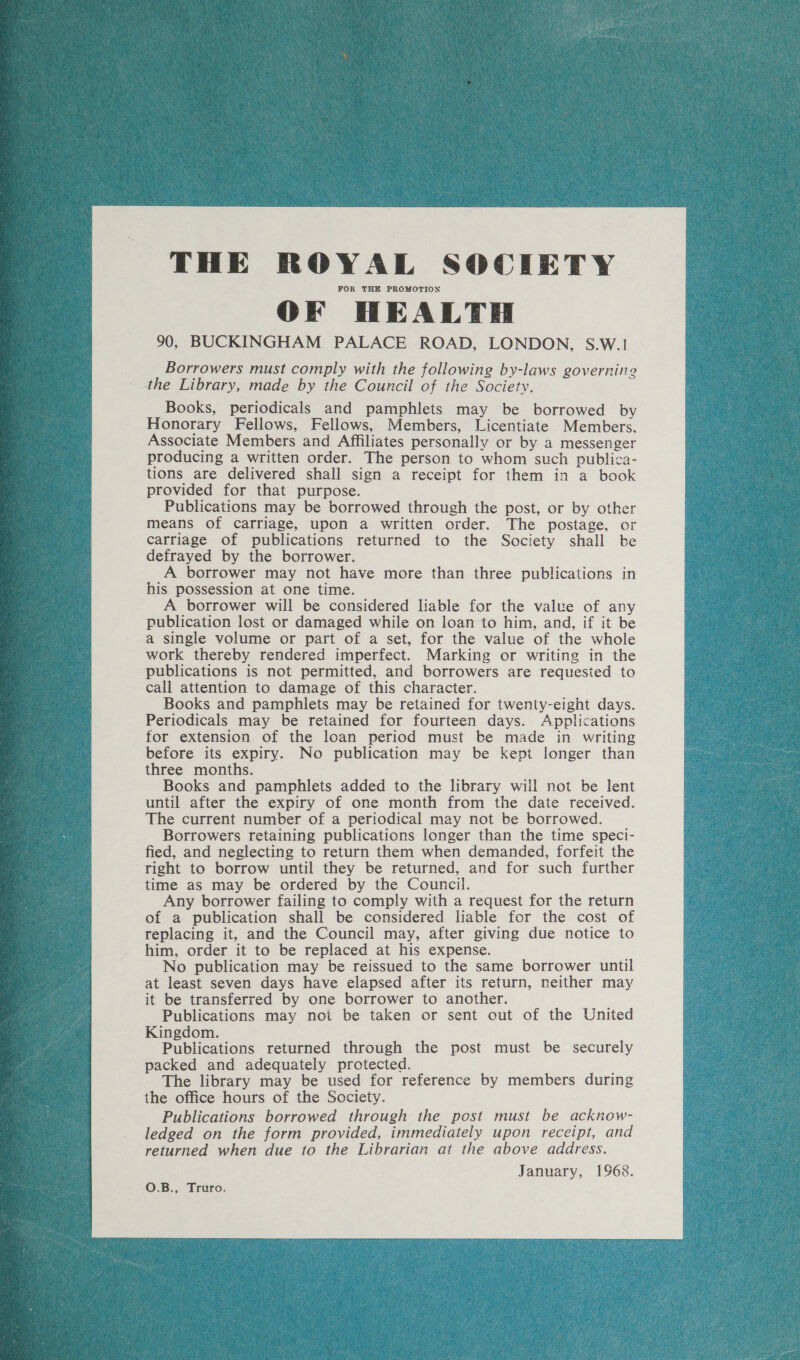 THE ROYAL SOCIETY FOR THE PROMOTION OF HEALTH 90, BUCKINGHAM PALACE ROAD, LONDON, S.W.1 Borrowers must comply with the following by-laws governing the Library, made by the Council of the Society. Books, periodicals and pamphlets may be borrowed by Honorary Fellows, Fellows, Members, Licentiate Members. Associate Members and Affiliates personally or by a messenger producing a written order. The person to whom such publica- tions are delivered shall sign a receipt for them in a book provided for that purpose. Publications may be borrowed through the post, or by other means of carriage, upon a written order. The postage, or carriage of publications returned to the Society shall be defrayed by the borrower. A borrower may not have more than three publications in his possession at one time. A borrower will be considered liable for the value of any publication lost or damaged while on loan to him, and, if it be a single volume or part of a set, for the value of the whole work thereby rendered imperfect. Marking or writing in the publications is not permitted, and borrowers are requested to call attention to damage of this character. Books and pamphlets may be retained for twenty-eight days. Periodicals may be retained for fourteen days. Applications for extension of the loan period must be made in writing before its expiry. No publication may be kept longer than three months. Books and pamphlets added to the library will not be lent until after the expiry of one month from the date received. The current number of a periodical may not be borrowed. Borrowers retaining publications longer than the time speci- fied, and neglecting to return them when demanded, forfeit the right to borrow until they be returned, and for such further time as may be ordered by the Council. Any borrower failing to comply with a request for the return of a publication shall be considered liable for the cost of replacing it, and the Council may, after giving due notice to him, order it to be replaced at his expense. No publication may be reissued to the same borrower until at least seven days have elapsed after its return, neither may it be transferred by one borrower to another. Publications may not be taken or sent out of the United Kingdom. Publications returned through the post must be securely packed and adequately protected. The library may be used for reference by members during the office hours of the Society. Publications borrowed through the post must be acknow- ledged on the form provided, immediately upon receipt, and returned when due to the Librarian at the above address. January, 1968. O.B., Truro. 