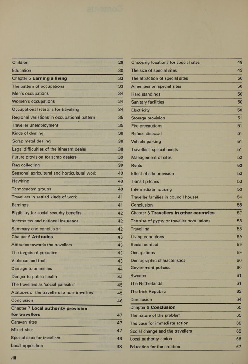 Children 29           Choosing locations for special sites   48                                            Education 30 The size of special sites 49 Chapter 5 Earning a living 33 The attraction of special sites 50 The pattern of occupations 33 Amenities on special sites 50 Men’‘s occupations 34 Hard standings 50 Women’s occupations 34 Sanitary facilities 50 Occupational reasons for travelling 34 Electricity 50 Regional variations in occupational pattern 35 Storage provision 51 Traveller unemployment a 35 ‘Fire precautions 51 Kinds of dealing 38 Refuse disposal 51 Scrap metal dealing 38 Vehicle parking 51 Legal difficulties of the itinerant dealer 38 ~— Travellers’ special needs 51 Future provision for scrap dealers 39 Management of sites 52 Rag collecting 39 Rents Bz Seasonal agricultural and horticultural work 40 Effect of site provision 53 Hawking 40 ___‘ Transit pitches 53 Tarmacadam groups 40 Intermediate housing 53 Travellers in settled kinds of work 41 Traveller families in council houses 54 Earnings 41 Conclusion 55 Eligibility for social security benefits 42 Chapter 8 Travellers in other countries 57 Income tax and national insurance 42 The size of gypsy or traveller populations 58 Summary and conclusion 42 Travelling 58 Chapter 6 Attitudes 43 Living conditions 59 Attitudes towards the travellers 43 Social contact 59 The targets of prejudice 43 Occupations 4 59 Violence and theft 43 Demographic characteristics 60 Damage to amenities 44 Government policies 60 Danger to public health aq Sweden 61 The travellers as ‘social parasites’ 45 The Netherlands 61 Attitudes of the travellers to non-travellers 45 The Irish Republic 62 Conclusion 46 Conclusion 64 Chapter. 7 Local authority mraviaiannn a nae Chapter 9 Conclusion 65 for travellers 47 The nature of the problem 65 Caravan sites 47 The case for immediate action 65 Mixed sites 47 Social change and the travellers 65 Special sites fortravellers + 48 Local authority action 66 Local opposition 48 — Education for the children 67 