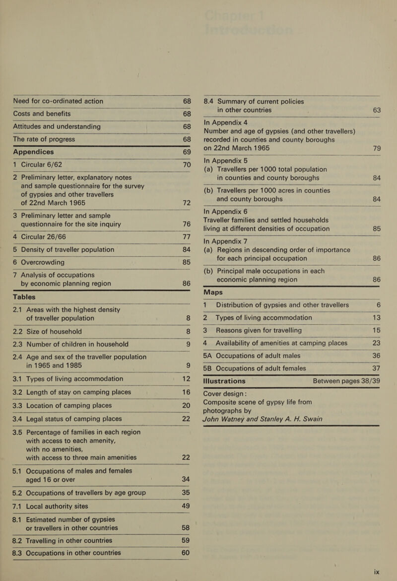 Need for co-ordinated action 68     Costs and benefits 68 Attitudes and understanding ; 68 The rate of progress 68 Appendices 69 1 Circular 6/62 70 2 Preliminary letter, explanatory notes and sample questionnaire for the survey of gypsies and other travellers       of 22nd March 1965 Ta 3 Preliminary letter and sample questionnaire for the site inquiry 76 4 Circular 26/66 aye 5 Density of traveller population 84 6 Overcrowding 85 7 Analysis of occupations by economic planning region 86 Tables 2.1 Areas with the highest density of traveller population 8  2.2 Size of household 2.3 Number of children in household   2.4 Age and sex of the traveller population   in 1965 and 1985 9 3.1 Types of living accommodation 12 3.2 Length of stay on camping places 16 3.3 Location of camping places 20 3.4 Legal status of camping places 22 3.5 Percentage of families in each region with access to each amenity, with no amenities, with access to three main amenities 22 5.1 Occupations of males and females aged 16 or over 34 5.2 Occupations of travellers by age group 35 7.1 Local authority sites 49 8.1 Estimated number of gypsies or travellers in other countries 58 8.2 Travelling in other countries 59 8.3 Occupations in other countries 60  8.4 Summary of current policies in other countries 63  In Appendix 4 Number and age of gypsies (and other travellers) recorded in counties and county boroughs              on 22nd March 1965 79 In Appendix 5 (a) Travellers per 1000 total population in counties and county boroughs 84 (b) Travellers per 1000 acres in counties and county boroughs 84 In Appendix 6 Traveller families and settled households living at different densities of occupation 85 In Appendix 7 (a) Regions in descending order of importance for each principal occupation 86 (b) Principal male occupations in each economic planning region 86 Maps 1 Distribution of gypsies and other travellers 6 2 Types of living accommodation 13 3 Reasons given for travelling 15 4 Availability of amenities at camping places 23 5A Occupations of adult males 36 5B Occupations of adult females aA  Ilustrations Between pages 38/39  Cover design: Composite scene of gypsy life from photographs by John Watney and Stanley A. H. Swain 