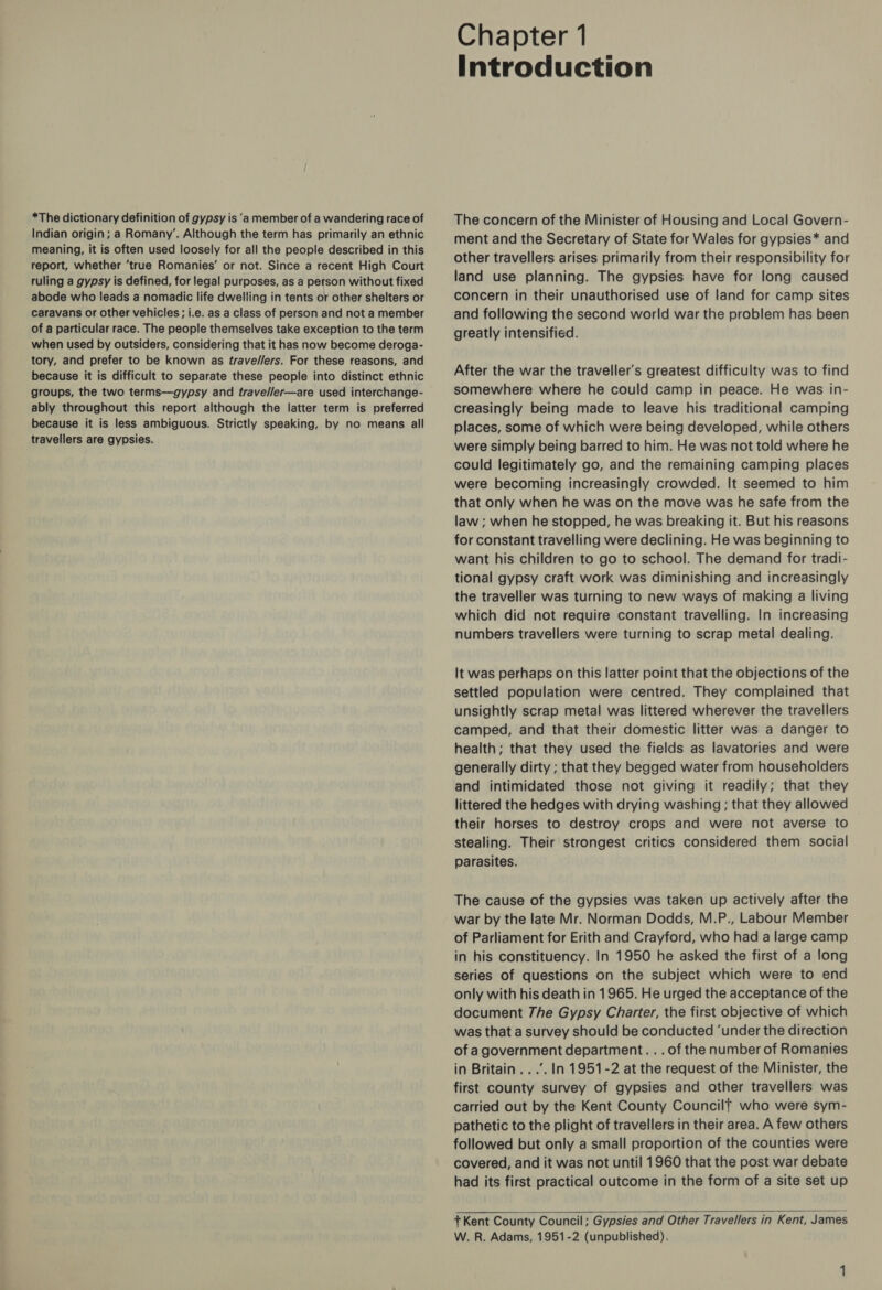 *The dictionary definition of gypsy is ‘a member of a wandering race of Indian origin; a Romany’, Although the term has primarily an ethnic meaning, it is often used loosely for all the people described in this report, whether ‘true Romanies’ or not. Since a recent High Court ruling a gypsy is defined, for legal purposes, as a person without fixed abode who leads a nomadic life dwelling in tents or other shelters or caravans or other vehicles; i.e. as a class of person and not a member of a particular race. The people themselves take exception to the term when used by outsiders, considering that it has now become deroga- tory, and prefer to be known as trave//ers. For these reasons, and because it is difficult to separate these people into distinct ethnic groups, the two terms—gypsy and trave//er—are used interchange- ably throughout this report although the latter term is preferred because it is less ambiguous. Strictly speaking, by no means all travellers are gypsies. Chapter 1 Introduction The concern of the Minister of Housing and Local Govern- ment and the Secretary of State for Wales for gypsies* and other travellers arises primarily from their responsibility for land use planning. The gypsies have for long caused concern in their unauthorised use of land for camp sites and following the second world war the problem has been greatly intensified. After the war the traveller's greatest difficulty was to find somewhere where he could camp in peace. He was in- creasingly being made to leave his traditional camping places, some of which were being developed, while others were simply being barred to him. He was not told where he could legitimately go, and the remaining camping places were becoming increasingly crowded. It seemed to him that only when he was on the move was he safe from the law ; when he stopped, he was breaking it. But his reasons for constant travelling were declining. He was beginning to want his children to go to school. The demand for tradi- tional gypsy craft work was diminishing and increasingly the traveller was turning to new ways of making a living which did not require constant travelling. In increasing numbers travellers were turning to scrap metal dealing. It was perhaps on this latter point that the objections of the settled population were centred. They complained that unsightly scrap metal was littered wherever the travellers camped, and that their domestic litter was a danger to health; that they used the fields as lavatories and were generally dirty ; that they begged water from householders and intimidated those not giving it readily; that they littered the hedges with drying washing; that they allowed their horses to destroy crops and were not averse to stealing. Their strongest critics considered them social parasites. The cause of the gypsies was taken up actively after the war by the late Mr. Norman Dodds, M.P., Labour Member of Parliament for Erith and Crayford, who had a large camp in his constituency. In 1950 he asked the first of a long series of questions on the subject which were to end only with his death in 1965. He urged the acceptance of the document 7he Gypsy Charter, the first objective of which was that a survey should be conducted ‘under the direction of a government department. . . of the number of Romanies in Britain ...’. In 1951-2 at the request of the Minister, the first county survey of gypsies and other travellers was carried out by the Kent County Councilf who were sym- pathetic to the plight of travellers in their area. A few others followed but only a small proportion of the counties were covered, and it was not until 1960 that the post war debate had its first practical outcome in the form of a site set up  + Kent County Council; Gypsies and Other Travellers in Kent, James W. R. Adams, 1951-2 (unpublished).