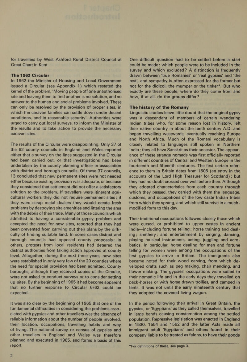 for travellers by West Ashford Rural District Council at Great Chart in Kent. The 1962 Circular In 1962 the Minister of Housing and Local Government issued a Circular (see Appendix 1) which restated the kernel of the problem, ‘Moving people off one unauthorised site and leaving them tc find another is no solution, and no answer to the human and social problems involved. These can only be resolved by the provision of proper sites, in which the caravan families can settle down under decent conditions, and in reasonable security’. Authorities were urged to carry out local surveys, to inform the Minister of the results and to take action to provide the necessary caravan sites. The results of the Circular were disappointing. Only 37 of the 62 county councils in England and Wales reported either that a survey on the lines suggested in the Circular had been carried out, or that investigations had been undertaken by the county planning officer in association with district and borough councils. Of these 37 councils, 13 concluded that new permanent sites were not needed either because existing provision was adequate, or because they considered that settlement did not offer a satisfactory solution to the problem. If travellers were itinerant agri- cultural workers they did not require permanent sites; if they were scrap metal dealers they would create fresh problems by destroying site amenities and littering the area with the debris of their trade. Many of those councils which admitted to having a considerable gypsy problem and accepted the need for new sites, reported that they had been prevented from carrying out their plans by the diffi- culty of finding suitable land. In some cases district and borough councils had opposed county proposals; in others, protests from local residents had deterred the district authorities from taking action approved at county level. Altogether, during the next three years, new sites were established in only very few of the 20 counties where the need for special provision had been admitted. County boroughs, although they received copies of the Circular, were not asked to conduct surveys or to consider setting up sites. By the beginning of 1965 it had become apparent that no further response to Circular 6/62 could be expected. It was also clear by the beginning of 1965 that one of the fundamental difficulties in considering the problems asso- ciated with gypsies and other travellers was the absence of reliable information about the number of people involved, their location, occupations, travelling habits and way of living. The national survey or census of gypsies and other travellers in England and Wales was therefore planned and executed in 1965, and forms a basis of this report. Zz One difficult question had to be settled before a start could be made: which people were to be included in the survey and which excluded? A distinction is frequently drawn between ‘true Romanies’ or ‘real gypsies’ and ‘the rest’, and sympathy is often expressed for the former but not for the didicoi, the mumper or the tinker*. But who exactly are these people, where do they come from and how, if at all, do the groups differ ? The history of the Romany Linguistic studies leave little doubt that the original gypsy was a descendant of members of certain wandering Indian tribes who, for some reason lost in history, left their native country in about the tenth century A.D. and began travelling westwards, eventually reaching Europe and North Africa. Much of the Romani vocabulary is closely related to languages still spoken in Northern India; they all have Sanskrit as their ancestor. The appear- ance of these strange nomads was first officially reported in different countries of Central and Western Europe in the fourteenth and fifteenth centuries. The first certain refer- ence to them in Britain dates from 1505 (an entry in the accounts of the Lord High Treasurer for Scotland) ; but they had no doubt crossed over well before then. Although they adopted characteristics from each country through which they passed, they carried with them the language, customs, and occupations of the low caste Indian tribes from which they sprang, and which still survive in a much- modified form to this day. Their traditional occupations followed closely those which were cursed, or prohibited to upper castes in ancient India—including fortune telling; horse training and deal- ing; smithery; and entertainment by singing, dancing, playing musical instruments, acting, juggling and acro- batics. In particular, horse dealing for men and fortune telling for women were among the occupations of the first gypsies to arrive in Britain. The immigrants also became noted for their wood carving, from which de- veloped crafts such as peg making, chair mending, and flower making. The gypsies’ occupations were suited to their nomadic life and in the early days they travelled on pack-horses or with horse drawn trollies, and camped in tents. It was not until the early nineteenth century that they adopted the covered living wagon. In the period following their arrival in Great Britain, the gypsies, or ‘Egyptians’ as they called themselves, travelled in large bands causing consternation among the settled population. Repressive legislation was enacted in England in 1530, 1554 and 1562 and the latter Acts made all immigrant adult ‘Egyptians’ and others found in their company liable to be treated as felons, to have their goods *For definitions of these, see page 3.