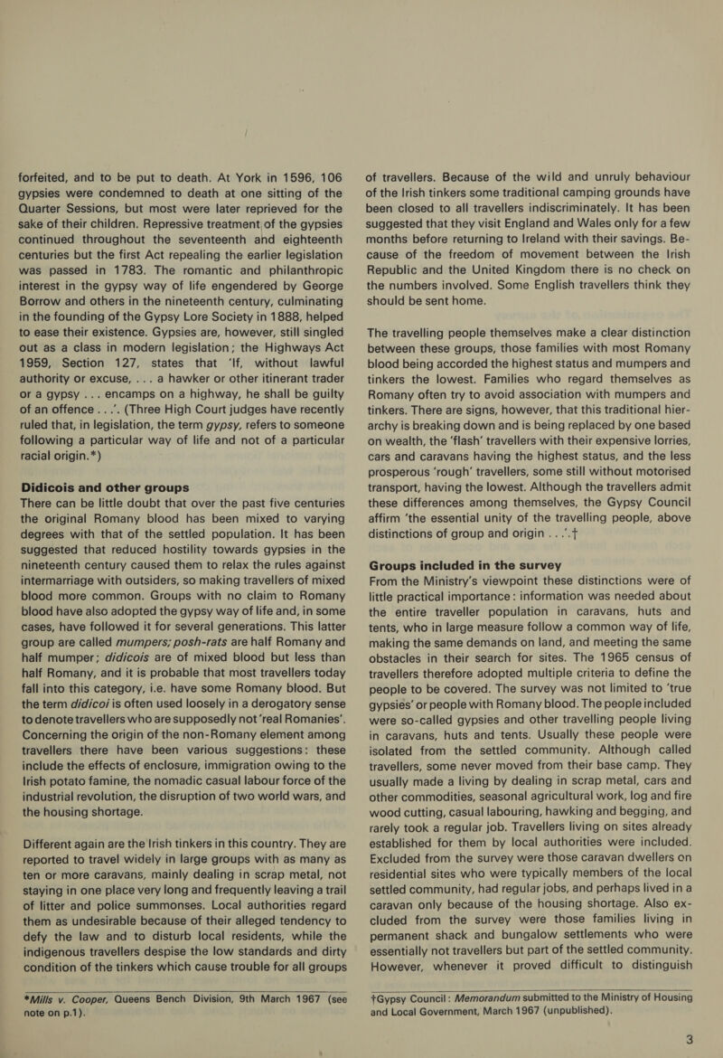 forfeited, and to be put to death. At York in 1596, 106 gypsies were condemned to death at one sitting of the Quarter Sessions, but most were later reprieved for the sake of their children. Repressive treatment, of the gypsies continued throughout the seventeenth and eighteenth centuries but the first Act repealing the earlier legislation was passed in 1783. The romantic and philanthropic interest in the gypsy way of life engendered by George Borrow and others in the nineteenth century, culminating in the founding of the Gypsy Lore Society in 1888, helped to ease their existence. Gypsies are, however, still singled out as a class in modern legislation; the Highways Act 1959, Section 127, states that ‘If, without lawful authority or excuse, ... a hawker or other itinerant trader Or a gypsy ... encamps on a highway, he shall be guilty of an offence ...’. (Three High Court judges have recently ruled that, in legislation, the term gypsy, refers to someone following a particular way of life and not of a particular racial origin.*) Didicois and other groups There can be little doubt that over the past five centuries the original Romany blood has been mixed to varying degrees with that of the settled population. It has been suggested that reduced hostility towards gypsies in the nineteenth century caused them to relax the rules against intermarriage with outsiders, so making travellers of mixed blood more common. Groups with no claim to Romany blood have also adopted the gypsy way of life and, in some cases, have followed it for several generations. This latter group are called mumpers; posh-rats are half Romany and half mumper; didico/s are of mixed blood but less than half Romany, and it is probable that most travellers today fall into this category, i.e. have some Romany blood. But the term didicoi is often used loosely in a derogatory sense to denote travellers who are supposedly not ‘real Romanies’. Concerning the origin of the non-Romany element among travellers there have been various suggestions: these include the effects of enclosure, immigration owing to the lrish potato famine, the nomadic casual labour force of the industrial revolution, the disruption of two world wars, and the housing shortage. Different again are the Irish tinkers in this country. They are reported to travel widely in large groups with as many as ten or more caravans, mainly dealing in scrap metal, not staying in one place very long and frequently leaving a trail of litter and police summonses. Local authorities regard them as undesirable because of their alleged tendency to defy the law and to disturb local residents, while the indigenous travellers despise the low standards and dirty condition of the tinkers which cause trouble for all groups of travellers. Because of the wild and unruly behaviour of the Irish tinkers some traditional camping grounds have been closed to all travellers indiscriminately. It has been suggested that they visit England and Wales only for a few months before returning to Ireland with their savings. Be- cause of the freedom of movement between the Irish Republic and the United Kingdom there is no check on the numbers involved. Some English travellers think they should be sent home. The travelling people themselves make a clear distinction between these groups, those families with most Romany blood being accorded the highest status and mumpers and tinkers the lowest. Families who regard themselves as Romany often try to avoid association with mumpers and tinkers. There are signs, however, that this traditional hier- archy is breaking down and is being replaced by one based on wealth, the ‘flash’ travellers with their expensive lorries, cars and caravans having the highest status, and the less prosperous ‘rough’ travellers, some still without motorised transport, having the lowest. Although the travellers admit these differences among themselves, the Gypsy Council affirm ‘the essential unity of the travelling people, above distinctions of group and origin .. .”.t Groups included in the survey From the Ministry’s viewpoint these distinctions were of little practical importance : information was needed about the entire traveller population in caravans, huts and tents, who in large measure follow a common way of life, making the same demands on land, and meeting the same obstacles in their search for sites. The 1965 census of travellers therefore adopted multiple criteria to define the people to be covered. The survey was not limited to ‘true gypsies’ or people with Romany blood. The people included were so-called gypsies and other travelling people living in caravans, huts and tents. Usually these people were isolated from the settled community. Although called travellers, some never moved from their base camp. They usually made a living by dealing in scrap metal, cars and other commodities, seasonal agricultural work, log and fire wood cutting, casual labouring, hawking and begging, and rarely took a regular job. Travellers living on sites already established for them by local authorities were included. Excluded from the survey were those caravan dwellers on residential sites who were typically members of the local settled community, had regular jobs, and perhaps lived in a caravan only because of the housing shortage. Also ex- cluded from the survey were those families living in permanent shack and bungalow settlements who were essentially not travellers but part of the settled community. However, whenever it proved difficult to distinguish   *Mills v. Cooper, Queens Bench Division, 9th March 1967 (see note on p.1). +Gypsy Council: Memorandum submitted to the Ministry of Housing and Local Government, March 1967 (unpublished).