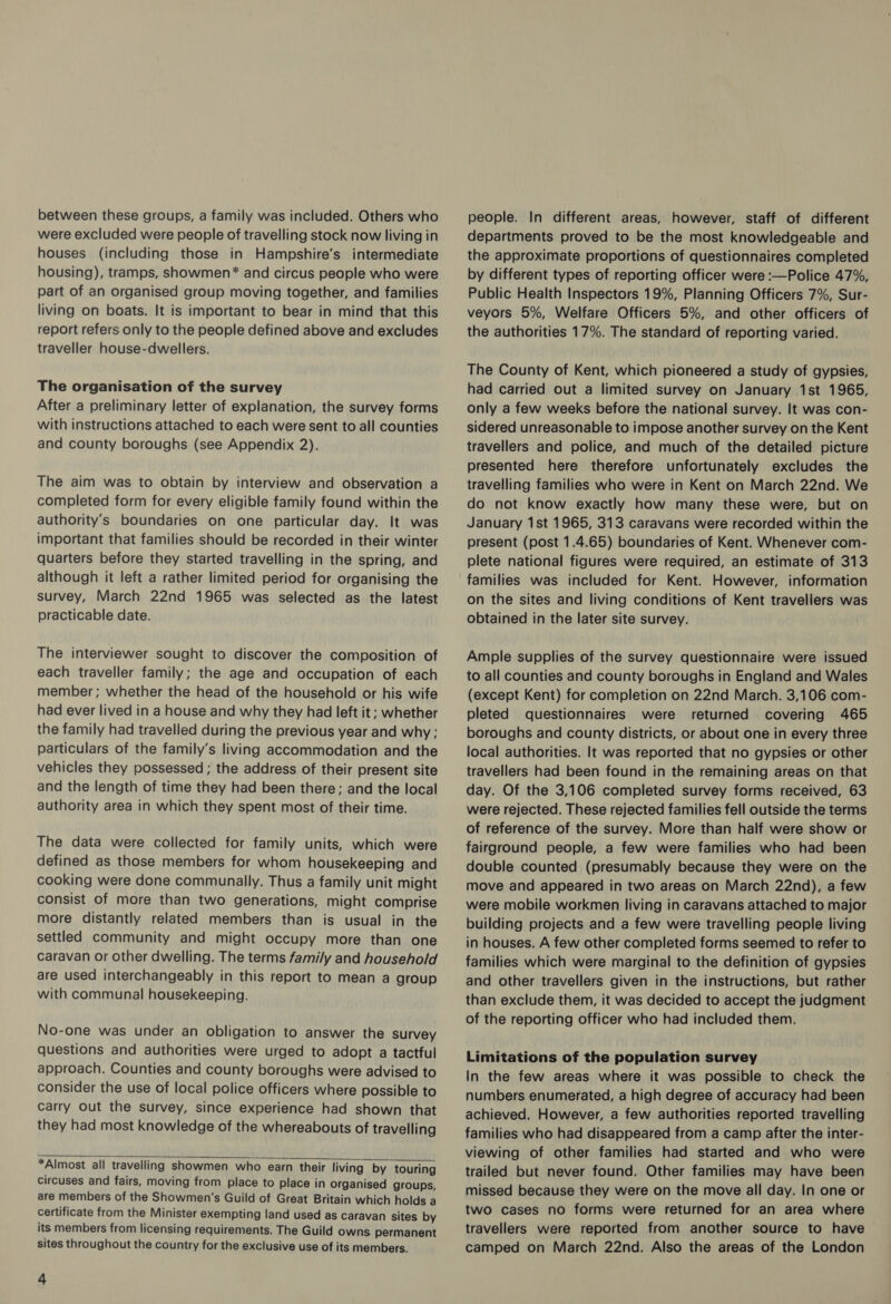 between these groups, a family was included. Others who were excluded were people of travelling stock now living in houses (including those in Hampshire's intermediate housing), tramps, showmen* and circus people who were part of an organised group moving together, and families living on boats. It is important to bear in mind that this report refers only to the people defined above and excludes traveller house-dwellers. The organisation of the survey After a preliminary letter of explanation, the survey forms with instructions attached to each were sent to all counties and county boroughs (see Appendix 2). The aim was to obtain by interview and observation a completed form for every eligible family found within the authority's boundaries on one particular day. It was important that families should be recorded in their winter quarters before they started travelling in the spring, and although it left a rather limited period for organising the survey, March 22nd 1965 was selected as the latest practicable date. The interviewer sought to discover the composition of each traveller family; the age and occupation of each member; whether the head of the household or his wife had ever lived in a house and why they had left it; whether the family had travelled during the previous year and why ; particulars of the family’s living accommodation and the vehicles they possessed ; the address of their present site and the length of time they had been there; and the local authority area in which they spent most of their time. The data were collected for family units, which were defined as those members for whom housekeeping and cooking were done communally. Thus a family unit might consist of more than two generations, might comprise more distantly related members than is usual in the settled community and might occupy more than one caravan or other dwelling. The terms fami/y and household are used interchangeably in this report to mean a group with communal housekeeping. No-one was under an obligation to answer the survey questions and authorities were urged to adopt a tactful approach. Counties and county boroughs were advised to consider the use of local police officers where possible to carry Out the survey, since experience had shown that they had most knowledge of the whereabouts of travelling   *Almost all travelling showmen who earn their living by touring circuses and fairs, moving from place to place in organised groups, are members of the Showmen’s Guild of Great Britain which holds a certificate from the Minister exempting land used as caravan sites by its members from licensing requirements. The Guild owns permanent sites throughout the country for the exclusive use of its members. 4 people. In different areas, however, staff of different departments proved to be the most knowledgeable and the approximate proportions of questionnaires completed by different types of reporting officer were :—Police 47%, Public Health Inspectors 19%, Planning Officers 7%, Sur- veyors 5%, Welfare Officers 5%, and other officers of the authorities 17%. The standard of reporting varied. The County of Kent, which pioneered a study of gypsies, had carried out a limited survey on January 1st 1965, only a few weeks before the national survey. It was con- sidered unreasonable to impose another survey on the Kent travellers and police, and much of the detailed picture presented here therefore unfortunately excludes the travelling families who were in Kent on March 22nd. We do not know exactly how many these were, but on January 1st 1965, 313 caravans were recorded within the present (post 1.4.65) boundaries of Kent. Whenever com- plete national figures were required, an estimate of 313 families was included for Kent. However, information on the sites and living conditions of Kent travellers was obtained in the later site survey. Ample supplies of the survey questionnaire were issued to all counties and county boroughs in England and Wales (except Kent) for completion on 22nd March. 3,106 com- pleted questionnaires were returned covering 465 boroughs and county districts, or about one in every three local authorities. It was reported that no gypsies or other travellers had been found in the remaining areas on that day. Of the 3,106 completed survey forms received, 63 were rejected. These rejected families fell outside the terms of reference of the survey. More than half were show or fairground people, a few were families who had been double counted (presumably because they were on the move and appeared in two areas on March 22nd), a few were mobile workmen living in caravans attached to major building projects and a few were travelling people living in houses. A few other completed forms seemed to refer to families which were marginal to the definition of gypsies and other travellers given in the instructions, but rather than exclude them, it was decided to accept the judgment of the reporting officer who had included them. Limitations of the population survey In the few areas where it was possible to check the numbers enumerated, a high degree of accuracy had been achieved. However, a few authorities reported travelling families who had disappeared from a camp after the inter- viewing of other families had started and who were trailed but never found. Other families may have been missed because they were on the move all day. In one or two cases no forms were returned for an area where travellers were reported from another source to have camped on March 22nd. Also the areas of the London