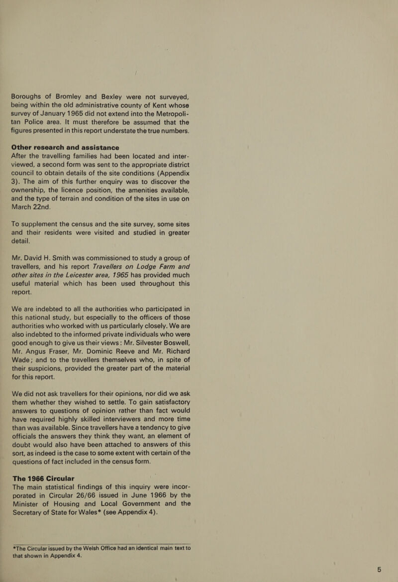 Boroughs of Bromley and Bexley were not surveyed, being within the old administrative county of Kent whose survey of January 1965 did not extend into the Metropoli- tan Police area. It must therefore be assumed that the figures presented in this report understate the true numbers. Other research and assistance After the travelling families had been located and inter- viewed, a second form was sent to the appropriate district council to obtain details of the site conditions (Appendix 3). The aim of this further enquiry was to discover the ownership, the licence position, the amenities available, and the type of terrain and condition of the sites in use on March 22nd. To supplement the census and the site survey, some sites and their residents were visited and studied in greater detail. Mr. David H. Smith was commissioned to study a group of travellers, and his report 7ravel//ers on Lodge Farm and other sites in the Leicester area, 1965 has provided much useful material which has been used throughout this report. We are indebted to all the authorities who participated in this national study, but especially to the officers of those authorities who worked with us particularly closely. We are also indebted to the informed private individuals who were good enough to give us their views: Mr. Silvester Boswell, Mr. Angus Fraser, Mr. Dominic Reeve and Mr. Richard Wade; and to the travellers themselves who, in spite of their suspicions, provided the greater part of the material for this report. We did not ask travellers for their opinions, nor did we ask them whether they wished to settle. To gain satisfactory answers to questions of opinion rather than fact would have required highly skilled interviewers and more time than was available. Since travellers have a tendency to give officials the answers they think they want, an element of doubt would also have been attached to answers of this sort, as indeed is the case to some extent with certain of the questions of fact included in the census form. The 1966 Circular The main statistical findings of this inquiry were incor- porated in Circular 26/66 issued in June 1966 by the Minister of Housing and Local Government and the Secretary of State for Wales* (see Appendix 4). *The Circular issued by the Welsh Office had an identical main text to that shown in Appendix 4.