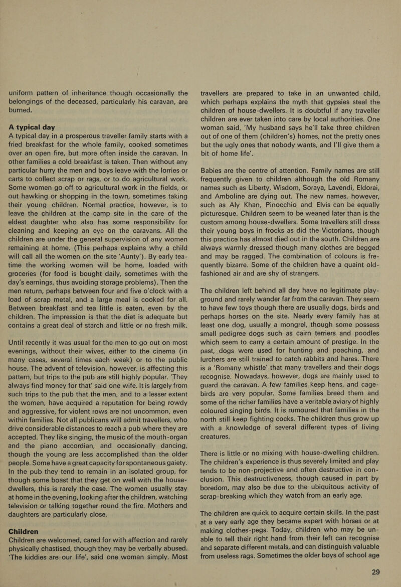 uniform pattern of inheritance though occasionally the belongings of the deceased, particularly his caravan, are burned. A typical day A typical day in a prosperous traveller family starts with a fried breakfast for the whole family, cooked sometimes Over an open fire, but more often inside the caravan. In other families a cold breakfast is taken. Then without any particular hurry the men and boys leave with the lorries or carts to collect scrap or rags, or to do agricultural work. Some women go off to agricultural work in the fields, or out hawking or shopping in the town, sometimes taking their young children. Normai practice, however, is to leave the children at the camp site in the care of the eldest daughter who also has some responsibilitv for cleaning and keeping an eye on the caravans. All the children are under the general supervision of any women remaining at home. (This perhaps explains why a child will call all the women on the site ‘Aunty’). By early tea- time the working women will be home, loaded with groceries (for food is bought daily, sometimes with the day’s earnings, thus avoiding storage problems). Then the men return, perhaps between four and five o'clock with a load of scrap metal, and a large meal is cooked for all. Between breakfast and tea little is eaten, even by the children. The impression is that the diet is adequate but contains a great deal of starch and little or no fresh milk. Until recently it was usual for the men to go out on most evenings, without their wives, either to the cinema (in many cases, several times each week) or to the public house. The advent of television, however, is affecting this pattern, but trips to the pub are still highly popular. ‘They always find money for that’ said one wife. It is largely from such trips to the pub that the men, and to a lesser extent the women, have acquired a reputation for being rowdy and aggressive, for violent rows are not uncommon, even within families. Not all publicans will admit travellers, who drive considerable distances to reach a pub where they are accepted. They like singing, the music of the mouth-organ and the piano accordian, and occasionally dancing, though the young are less accomplished than the older people. Some have a great capacity for spontaneous gaiety. In the pub they tend to remain in an isolated group, for though some boast that they get on well with the house- dwellers, this is rarely the case. The women usually stay at home in the evening, looking after the children, watching television or talking together round the fire. Mothers and daughters are particularly close. Children Children are welcomed, cared for with affection and rarely physically chastised, though they may be verbally abused. ‘The kiddies are our life’, said one woman simply. Most travellers are prepared to take in an unwanted child, which perhaps explains the myth that gypsies steal the children of house-dwellers. It is doubtful if any traveller children are ever taken into care by local authorities. One woman said, ‘My husband says he'll take three children out of one of them (children’s) homes, not the pretty ones but the ugly ones that nobody wants, and I'll give them a bit of home life’. Babies are the centre of attention. Family names are still frequently given to children although the old Romany names such as Liberty, Wisdom, Soraya, Lavendi, Eldorai, and Amboline are dying out. The new names, however, such as Aly Khan, Pinocchio and Elvis can be equally picturesque. Children seem to be weaned later than is the custom among house-dwellers. Some travellers still dress their young boys in frocks as did the Victorians, though this practice has almost died out in the south. Children are always warmly dressed though many clothes are begged and may be ragged. The combination of colours is fre- quently bizarre. Some of the children have a quaint old- fashioned air and are shy of strangers. The children left behind all day have no legitimate play- ground and rarely wander far from the caravan. They seem to have few toys though there are usually dogs, birds and perhaps horses on the site. Nearly every family has at least one dog, usually a mongrel, though some possess small pedigree dogs such as Cairn terriers and poodles which seem to carry a certain amount of prestige. In the past, dogs were used for hunting and poaching, and lurchers are still trained to catch rabbits and hares. There is a ‘Romany whistle’ that many travellers and their dogs recognise. Nowadays, however, dogs are mainly used to guard the caravan. A few families keep hens, and cage- birds are very popular. Some families breed them and some of the richer families have a veritable aviary of highly coloured singing birds. It is rumoured that families in the north still keep fighting cocks. The children thus grow up with a knowledge of several different types of living creatures. There is little or no mixing with house-dwelling children. The children’s experience is thus severely limited and play tends to be non-projective and often destructive in con- clusion. This destructiveness, though caused in part by boredom, may also be due to the ubiquitous activity of scrap-breaking which they watch from an early age. The children are quick to acquire certain skills. In the past at a very early age they became expert with horses or at making clothes-pegs. Today, children who may be un- able to tell their right hand from their left can recognise and separate different metals, and can distinguish valuable from useless rags. Sometimes the older boys of school age