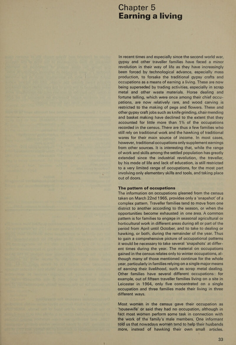 Chapter 5 Earning a living In recent times and especially since the second world war, gypsy and other traveller families have faced a minor revolution in their way of life as they have increasingly been forced by technological advance, especially mass production, to forsake the traditional gypsy crafts and occupations as a means of earning a living. These are now being superseded by trading activities, especially in scrap metal and other waste materials. Horse dealing and fortune telling, which were once among their chief occu- pations, are now relatively rare, and wood carving is restricted to the making of pegs and flowers. These and other gypsy craft jobs such as knife grinding, chair mending and basket making have declined to the extent that they accounted for little more than 1% of the occupations recorded in the census. There are thus a few families who still rely on traditional work and the hawking of traditional wares for their main source of income. In most cases, however, traditional occupations only supplement earnings from other sources. It is interesting that, while the range of work and skills among the settled population has greatly extended since the industrial revolution, the traveller, by his mode of life and lack of education, is still restricted to a very limited range of occupations, for the most part involving only elementary skills and tools, and taking place out of doors. The pattern of occupations The information on occupations gleaned from the census taken on March 22nd 1965, provides only a ‘snapshot’ of a complex pattern. Traveller families tend to move from one district to another according to the season, or when the Opportunities become exhausted in one area. A common pattern is for families to engage in seasonal agricultural or horticultural work in different areas during all or part of the period from April until October, and to take to dealing or hawking, or both, during the remainder of the year. Thus to gain a comprehensive picture of occupational patterns it would be necessary to take several ‘snapshots’ at differ- ent times during the year. The material on occupations gained in the census relates only to winter occupations, al- though many of those mentioned continue for the whole year, particularly in families relying on a single major means of earning their livelihood, such as scrap metal dealing. Other families have several different occupations: for example, out of fifteen traveller families living on a site in Leicester in 1964, only five concentrated on a single occupation and three families made their living in three different ways. Most women in the census gave their occupation as ‘housewife’ or said they had no occupation, although in fact most.women perform some task in connection with the work of the family’s male members. One informant told us that nowadays women tend to help their husbands more, instead of hawking their own small articles.