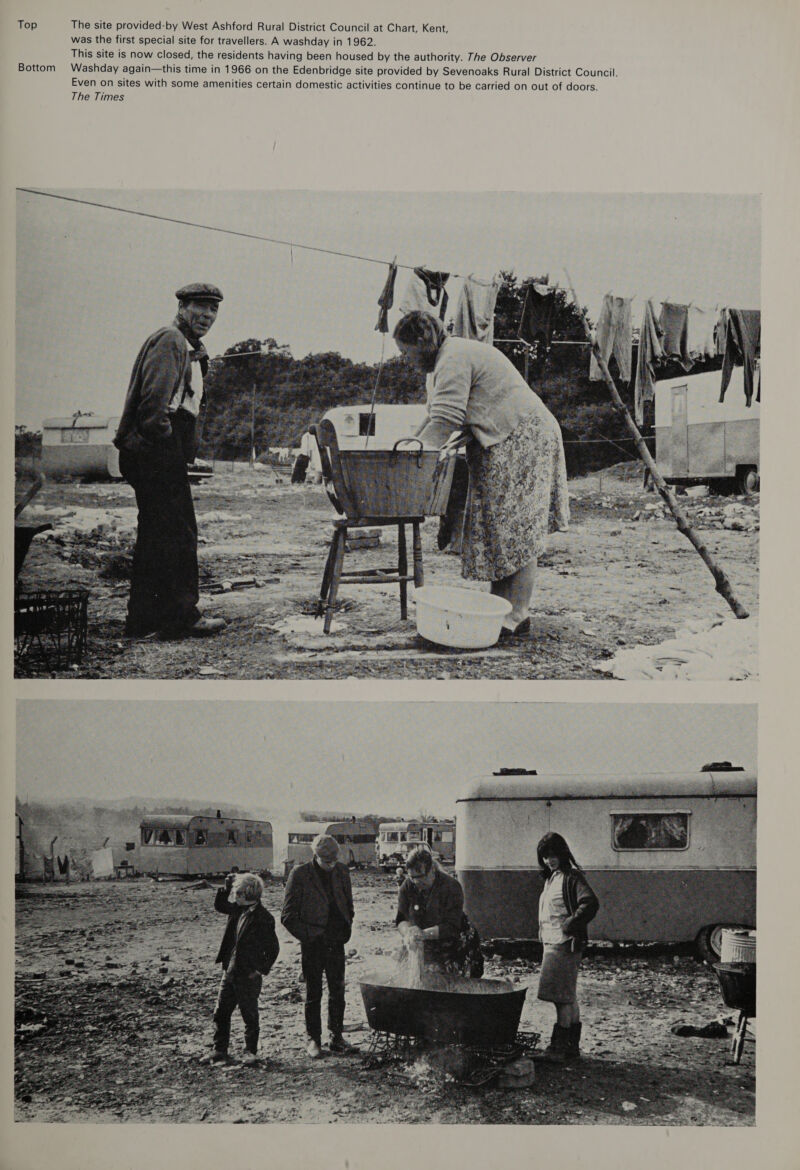 Top The site provided-by West Ashford Rural District Council at Chart, Kent, was the first special site for travellers. A washday in 1962. This site is now closed, the residents having been housed by the authority. The Observer Washday again—this time in 1966 on the Edenbridge site provided by Sevenoaks Rural District Council. Even on sites with some amenities certain domestic activities continue to be carried on out of doors. The Times Bottom tt 