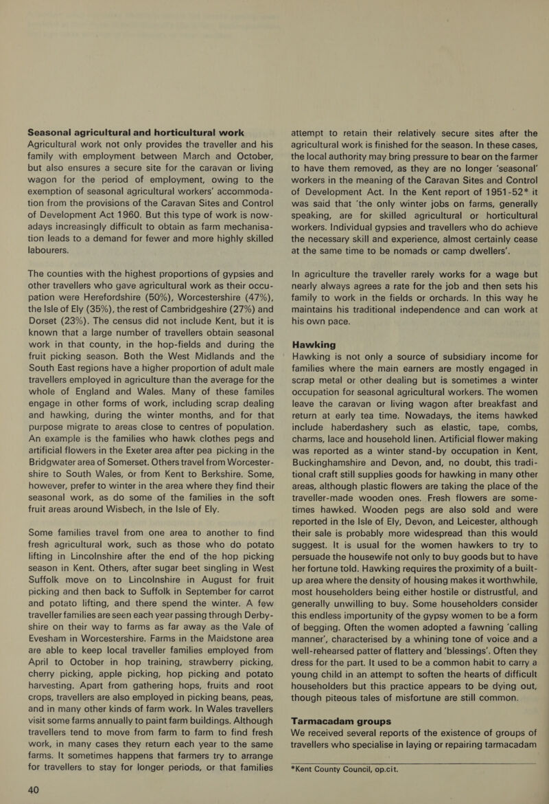 Seasonal agricultural and horticultural work Agricultural work not only provides the traveller and his family with employment between March and October, but also ensures a secure site for the caravan or living wagon for the period of employment, owing to the exemption of seasonal agricultural workers’ accommoda- tion from the provisions of the Caravan Sites and Control of Development Act 1960. But this type of work is now- adays increasingly difficult to obtain as farm mechanisa- tion leads to a demand for fewer and more highly skilled labourers. The counties with the highest proportions of gypsies and other travellers who gave agricultural work as their occu- pation were Herefordshire (50%), Worcestershire (47%), the Isle of Ely (35%), the rest of Cambridgeshire (27%) and Dorset (23%). The census did not include Kent, but it is known that a large number of travellers obtain seasonal work in that county, in the hop-fields and during the fruit picking season. Both the West Midlands and the South East regions have a higher proportion of adult male travellers employed in agriculture than the average for the whole of England and Wales. Many of these familes engage in other forms of work, including scrap dealing and hawking, during the winter months, and for that purpose migrate to areas close to centres of population. An example is the families who hawk clothes pegs and artificial flowers in the Exeter area after pea picking in the Bridgwater area of Somerset. Others travel from Worcester- shire to South Wales, or from Kent to Berkshire. Some, however, prefer to winter in the area where they find their seasonal work, as do some of the families in the soft fruit areas around Wisbech, in the Isle of Ely. Some families travel from one area to another to find fresh agricultural work, such as those who do potato lifting in Lincolnshire after the end of the hop picking season in Kent. Others, after sugar beet singling in West Suffolk move on to Lincolnshire in August for fruit picking and then back to Suffolk in September for carrot and potato lifting, and there spend the winter. A few traveller families are seen each year passing through Derby- shire on their way to farms as far away as the Vale of Evesham in Worcestershire. Farms in the Maidstone area are able to keep local traveller families employed from April to October in hop training, strawberry picking, cherry picking, apple picking, hop picking and potato harvesting. Apart from gathering hops, fruits and root crops, travellers are also employed in picking beans, peas, and in many other kinds of farm work. In Wales travellers visit some farms annually to paint farm buildings. Although travellers tend to move from farm to farm to find fresh work, in many cases they return each year to the same farms. It sometimes happens that farmers try to arrange for travellers to stay for longer periods, or that families 40 attempt to retain their relatively secure sites after the agricultural work is finished for the season. In these cases, the local authority may bring pressure to bear on the farmer to have them removed, as they are no longer ‘seasonal’ workers in the meaning of the Caravan Sites and Control of Development Act. In the Kent report of 1951-52* it was said that ‘the only winter jobs on farms, generally speaking, are for skilled agricultural or horticultural workers. Individual gypsies and travellers who do achieve the necessary skill and experience, almost certainly cease at the same time to be nomads or camp dwellers’. In agriculture the traveller rarely works for a wage but nearly always agrees a rate for the job and then sets his family to work in the fields or orchards. In this way he maintains his traditional independence and can work at his own pace. Hawking Hawking is not only a source of subsidiary income for families where the main earners are mostly engaged in scrap metal or other dealing but is sometimes a winter occupation for seasonal agricultural workers. The women leave the caravan or living wagon after breakfast and return at early tea time. Nowadays, the items hawked include haberdashery such as elastic, tape, combs, charms, lace and household linen. Artificial flower making was reported as a winter stand-by occupation in Kent, Buckinghamshire and Devon, and, no doubt, this tradi- tional craft still supplies goods for hawking in many other areas, although plastic flowers are taking the place of the traveller-made wooden ones. Fresh flowers are some- times hawked. Wooden pegs are also sold and were reported in the Isle of Ely, Devon, and Leicester, although their sale is probably more widespread than this would suggest. It is usual for the women hawkers to try to persuade the housewife not only to buy goods but to have her fortune told. Hawking requires the proximity of a built- up area where the density of housing makes it worthwhile, most householders being either hostile or distrustful, and generally unwilling to buy. Some householders consider this endless importunity of the gypsy women to be a form of begging. Often the women adopted a fawning ‘calling manner’, characterised by a whining tone of voice and a well-rehearsed patter of flattery and ‘blessings’. Often they dress for the part. It used to be a common habit to carry a young child in an attempt to soften the hearts of difficult householders but this practice appears to be dying out, though piteous tales of misfortune are still common. Tarmacadam groups We received several reports of the existence of groups of travellers who specialise in laying or repairing tarmacadam *Kent County Council, op.cit.