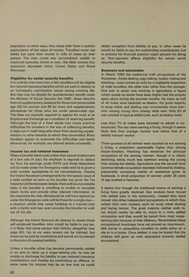 population in other ways, they share with them a realistic appreciation of the value of money. Travellers never use banks but carry their money in rolls of notes on their person. The men invest any accumulated wealth in improved caravans, lorries or cars; the older women buy expensive decorated china, Crown Derby and Royal Worcester. Eligibility for social security benefits It is unlikely that more than a few travellers will be eligible for national insurance benefits which are paid in relation to an individual’s contribution record during working life. But they may be eligible for supplementary benefit under the Ministry of Social Security Act 1966; these take the form of supplementary pensions for those over pensionable age (60 for women and 65 for men) and supplementary allowances for those who are under pensionable age. The latter are normally required to register for work at an Employment Exchange as a condition of receiving benefit. Although the lack of a fixed abode may create practical difficulties for travellers in the way of collecting benefits, it does not in itself disqualify them from receiving supple- mentary or other benefits to which they are entitled. Many travellers appear to overcome the difficulties and family allowances, for example, are claimed almost universally. income tax and national insurance When atraveller takes a job (other than casual employment at a low rate of pay) his employer is required to deduct tax from his earnings under PAYE and those deductions will be made under the Emergency code until he is given a code number appropriate to his circumstances. Despite the Inland Revenue’s arrangements for the speedy issue of a code number as soon as the traveller has given the Tax Inspector all the necessary details, there will be unavoidable delay if the traveller is unwilling or unable to complete return forms and provide other relevant information. In the meantime the only allowances he will have against tax under the Emergency code will be those for a single man— a situation which may cause hardship to a married man with a family and may even provoke the traveller to walk out of his job. Although the Inland Revenue do attempt to assess those self-employed travellers who would be liable to pay tax, it is likely that some escape their liability altogether (see page 45). Up to six years arrears can be claimed, but these can be paid by instalments and would not be pressed to the point of causing hardship. Unless a traveller either has become permanently settled in an area or takes up a wage-earning job, he may be unable to discharge his liability to pay national insurance contributions and thereby be committing an offence. In some cases his income may be so low that he could 42 obtain exception from liability to pay. In other cases he would be liable to pay the outstanding contributions, but in practice his financial position might prevent his doing so. Non-payment affects eligibility for certain social security benefits. Summary and conclusion In March 1965 the traditional craft occupations of the Romanies—horse dealing, peg making, basket making and hawking—were carried on only by a negligible proportion of male travellers, the older men rather than the younger. One man in seven was working in agriculture, a figure which would no doubt have been higher had the enquiry taken place during the summer months. As many as half of all males were recorded as dealers, the great majority in scrap metal, and dealing was considerably more com- mon among young than among older men. Only 3% of men worked in typical settled jobs, such as factory work. Less than 7% of males were recorded as retired or un- employed. The rest were earning a living, though it seems likely that their average income was below that of a settled manual worker. Three-quarters of all women were reported as not earning a living, a proportion appreciably higher than among house-dwellers. Hawking has remained the _ principal occupation of the earning women, though it is clearly declining, being much less common among the young than among the elderly. Agriculture was the second most common female occupation recorded, followed by dealing, presumably consisting mainly of assistance given to husbands. A small proportion of women under 35 years of age worked in factories. It seems that though the traditional means of earning a living have greatly declined, few workers have moved into settled jobs in the community; instead they have moved into other independent occupations in which they remain their own masters, such as scrap metal dealing and laying tarmac. The great majority neither wish to, nor would readily be able to, move to a more settled occupation and they would be barred from most wage- earning jobs because of their illiteracy. Nevertheless these occupational handicaps have not proved an insurmount- able barrier in persuading travellers to settle either on a site or in a house. Once settled, it may be hoped that the children will grow up with aspirations towards settled occupations.