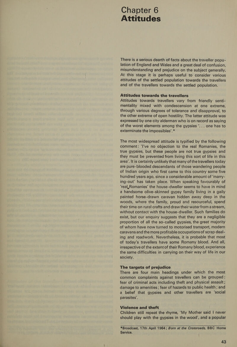 Chapter 6 Attitudes There is a serious dearth of facts about the traveller popu- lation of England and Wales and a great deal of confusion, misunderstanding and prejudice on the subject generally. At this stage it is perhaps useful to consider various attitudes of the settled population towards the travellers and of the travellers towards the settled population. Attitudes towards the travellers Attitudes towards travellers vary from friendly senti- mentality mixed with condescension at one extreme, through various degrees of tolerance and disapproval, to the other extreme of open hostility. The latter attitude was expressed by one city alderman who is on record as saying of the worst elements among the gypsies ’... one has to exterminate the impossibles’. * The most widespread attitude is typified by the following comment: ‘I’ve no objection to the real Romanies, the true gypsies, but these people are not true gypsies and they must be prevented from living this sort of life in this area’. It is certainly unlikely that many of the travellers today are pure-blooded descendants of those wandering people of Indian origin who first came to this country some five hundred years ago, since a considerable amount of ‘marry- ing-out’ has taken place. When speaking favourably of ‘real,Romanies’ the house-dweller seems to have in mind a handsome olive-skinned gypsy family living in a gaily painted horse-drawn caravan hidden away deep in the woods, where the family, proud and resourceful, spend their time on rural crafts and draw their water from a stream, without contact with the house-dweller. Such families do exist, but our enquiry suggests that they are a negligible proportion of all the so-called gypsies, the great majority of whom have now turned to motorised transport, modern caravans and the more profitable occupations of scrap deal- ing and roadwork. Nevertheless, it is probable that most of today’s travellers have some Romany blood. And all, irrespective of the extent of their Romany blood, experience the same difficulties in carrying on their way of life in our society. The targets of prejudice There are four main headings under which the most common complaints against travellers can be grouped: fear of criminal acts including theft and physical assault ; damage to amenities ; fear of hazards to public health ; and a belief that gypsies and other travellers are ‘social parasites’, Violence and theft Children still repeat the rhyme, ‘My Mother said | never should play with the gypsies in the wood’, and a popular *Broadcast, 17th April 1964; Born at the Crossroads, BBC Home Service.