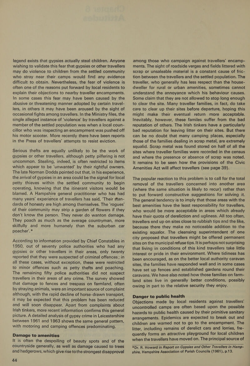 legend exists that gypsies actually steal children. Anyone wishing to validate this fear that gypsies or other travellers may do violence to children from the settled community who stray near their camps would find any evidence difficult to obtain. Nevertheless, the fear of violence is often one of the reasons put forward by local residents to explain their objections to nearby traveller encampments. In some cases this fear may have been caused by the abusive or threatening manner adopted by certain travel- lers, in others it may have been aroused by the sight of occasional fights among travellers. In the Ministry files, the single alleged instance of ‘violence’ by travellers against a member of the settled population was when a local coun- cillor who was inspecting an encampment was pushed off his motor scooter. More recently there have been reports in the Press of travellers’ attempts to resist eviction. Serious thefts are equally unlikely to be the work of gypsies or other travellers, although petty pilfering is not uncommon. Stealing, indeed, is often restricted to items which appear to be ‘unwanted’ by their rightful owners. The late Norman Dodds pointed out that, in his experience, the arrival of gypsies in an area could be the signal for local petty thieves within the settled community to begin operating, knowing that the itinerant visitors would be blamed. A Hampshire general practitioner who has had many years’ experience of travellers has said, ‘Their stan- dards of honesty are high among themselves. The ‘rogues’ of their community may strip a garden of flowers if they don't know the person. They never do wanton damage. They poach as much as the average countryman, more skilfully and more humanely than the suburban car poacher’.* According to information provided by Chief Constables in 1950, out of seventy police authorities who had any gypsies or other travellers in their areas, only twenty reported that they were suspected of criminal offences ; in all these cases, without exception, these were restricted to minor offences such as petty thefts and poaching. The remaining fifty police authorities did not suspect travellers in their areas of any crime. The survey showed that damage to fences and trespass on farmland, often by straying animals, were an important source of complaint although, with the rapid decline of horse-drawn transport, it may be expected that this problem has been reduced and will soon disappear. Apart from complaints about Irish tinkers, more recent information confirms this general picture. A detailed analysis of gypsy crime in Leicestershire between 1961 and 1963 shows the same general pattern, with motoring and camping offences predominating. Damage to amenities It is often the despoiling of beauty spots and of the countryside generally, as well as damage caused to trees and hedgerows, which give rise to the strongest disapproval 44 among those who campaign against travellers’ encamp- ments. The sight of roadside verges and fields littered with scrap or unsaleable material is a constant cause of fric- tion between the travellers and the settled population. The traveller, who generally has less respect than the house- dweller for rural or urban amenities, sometimes cannot understand the annoyance which his behaviour causes. Some claim that they are not allowed to stop long enough to clear the site. Many traveller families, in fact, do take care to clear up their sites before departure, hoping this might make their eventual return more acceptable. Inevitably, however, these familes suffer from the bad reputation of others. The Irish tinkers have a particularly bad reputation for leaving litter on their sites. But there can be no doubt that many camping places, especially those of the families dealing in scrap metal, are extremely squalid. Scrap metal was found stored on half of all the sites where traveller families were recorded in the census and where the presence or absence of scrap was noted. It remains to be seen how the provisions of the Civic Amenities Act will affect travellers (see page 39). The popular reaction to this problem is to call for the total removal of the travellers concerned into another area (where the same situation is likely to recur) rather than to put forward constructive suggestions for solving it. The general tendency is to imply that those areas with the best amenities have the least responsibility for travellers, who would be more acceptable in areas which already have their quota of dereliction and ugliness. All too often, travellers end up on sites close to rubbish tips and the like, because there they make no noticeable addition to the existing squalor. The cleansing superintendent of one city proposed that travellers might be offered permanent sites on the municipal refuse tips. It is perhaps not surprising that living in conditions of this kind travellers take little interest or pride in their environment. Where tidiness has been encouraged, as on the better local authority caravan sites, the families have responded well and in some cases have set up fences and established gardens round their caravans. We have also noted how those families on farm- land sites live in generally better conditions, possibly owing in part to the relative security they enjoy. Danger to public health Objections made by local residents against travellers’ uncontrolled camps are often based upon the possible hazards to public health caused by their primitive sanitary arrangements. Epidemics are expected to break out and children are warned not to go to the encampment. The litter, including remains of derelict cars and lorries, fre- quently forms an attractive playground for local children when the travellers have moved on. The principal source of *Dr. R. Howard in Report on Gypsies and Other Travellers in Hamp- shire. Hampshire Association of Parish Councils (1961), p.13.