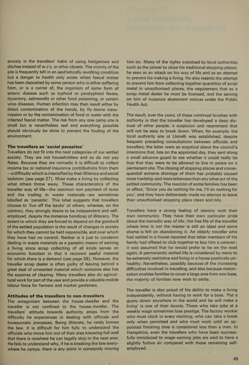 anxiety is the travellers’ habit of using hedgerows and ditches instead of w.c’s. or other closets. The vicinity of the site is frequently left in an aesthetically revolting condition but a danger to health only exists when faecal matter has been deposited by some person who is either suffering from, or is a carrier of, the organism of some form of enteric disease such as typhoid or paratyphoid fevers, _ dysentery, salmonella or other food poisoning, or certain virus diseases. Human infection may then result either by direct contamination of the hands, by fly-borne trans- mission or by the contamination of food or water with the infected faecal matter. The risk from any one camp site is small but is nevertheless real and everything possible should obviously be done to prevent the fouling of the environment. The travellers as ’social parasites’ Travellers do not fit into the neat categories of our settled society. They are not householders and so do not pay Rates. Because they are nomadic it is difficult to collect income tax or national insurance contributions from them —a difficulty which is intensified by their illiteracy and social isolation (see page 27). Most make a living by collecting what others throw away. These characteristics of the traveller way of life—the common non-payment of taxes and the trading in waste materials—are sometimes labelled as ‘parasitic’. This label suggests that travellers choose to ‘live off the backs’ of others, whereas, on the contrary, they strongly desire to be independent and self- employed, despite the immense handicap of illiteracy. The extent to which they are forced to depend on the goodwill of the settled population is the result of changes in society for which they cannot be held responsible, and over which they have had no control. Neither is it just to condemn dealing in waste materials as a parasitic means of earning a living since scrap collecting of all kinds serves an economic function in that it recovers useful material for which there is a demand (see page 38). However, the traveller scrap dealer is often guilty of leaving behind a great deal of unwanted material which someone else has the expense of clearing. Many travellers also do agricul- tural work for part of the year and provide a valuable mobile labour force for farmers and market gardeners. Attitudes of the travellers to non-travellers The antagonism between the house-dweller and the traveller is not confined to the house-dweller. The travellers’ attitude towards authority arises from the difficulty he experiences in dealing with officials and bureaucratic processes. Being illiterate, he rarely knows the law. It is difficult for him fully to understand the officials who move him out of their area knowing full well that there is nowhere he can legally stop in the next area. He fails to understand why, if he is breaking the law every- where he camps, there is any point in constantly moving him on. Many of the rights exercised by local authorities such as the power to close his traditional stopping places, he sees as an attack on his way of life and as an attempt to prevent his making a living. He also resents the attempt to prevent him from collecting together quantities of scrap metal in unauthorised places, the requirement that as a scrap metal dealer he must be licensed, and the serving on him of nuisance abatement notices under the Public Health Act. The result, over the years, of these continual brushes with authority is that the traveller has developed a deep dis- trust of other people, a suspicion and resentment that will not be easy to break down. When, for example, the local authority site at Llanelli was established, despite frequent preceding consultations between officials and travellers, the latter were so sceptical about the council’s intentions that, late on the appointed day, they sent along a small advance guard to see whether it could really be true that they were to be allowed to live in peace on a permanent site. The closing of stopping places and conse- quential extreme shortage of them has probably caused more hardship and more bitterness than any other act of the settled community. The reaction of some families has been in effect, ‘Since you do nothing for me, I'll do nothing for you’, and they have deliberately made no attempt to leave their unauthorised stopping place clean and tidy. Travellers have a strong feeling of identity with their own community. They have their own particular pride about the nomadic way of life; the free life of the traveller where time is not the master is still an ideal and some shame is felt on abandoning it. An elderly traveller who had settled in a house reported that other members of his family had offered to club together to buy him a caravan ; it was assumed that he would prefer to be on the road again. A permanently settled life is considered by many to be extremely restrictive and living in a house positively un- healthy. Nevertheless, possibly because of the increasing difficulties involved in travelling, and also because motori- sation enables families to cover a large area from one base, the majority of families now wish to settle. The traveller is also proud of his ability to make a living independently, without having to work for a boss. ‘Put a gypsy down anywhere in the world and he will make a living’ is one of their boasts. Those who take jobs at a weekly wage sometimes lose prestige. The factory worker who must clock in every morning, who can take a break only when permitted and who must work until an ap- pointed finishing time is considered less than a man. In Hampshire, even the travellers who have been success- fully introduced to wage-earning jobs are said to have a slightly furtive air compared with those remaining self- employed.
