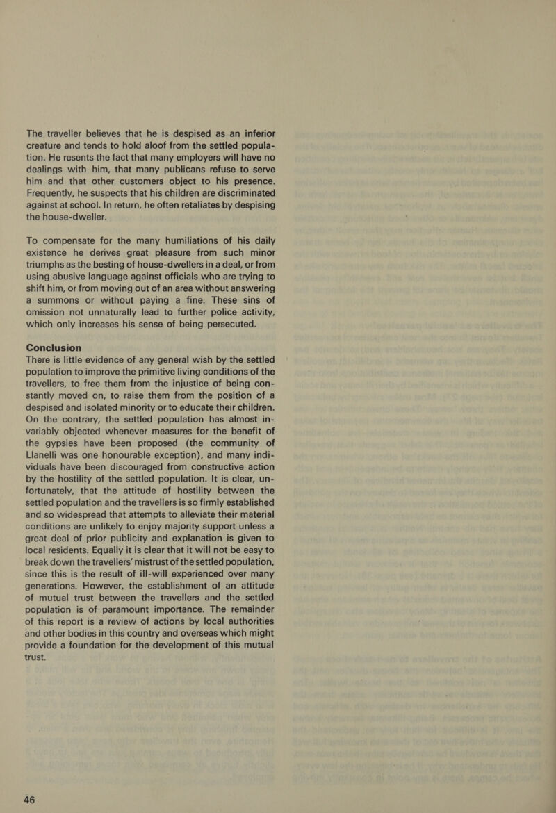 The traveller believes that he is despised as an inferior creature and tends to hold aloof from the settled popula- tion. He resents the fact that many employers will have no dealings with him, that many publicans refuse to serve him and that other customers object to his presence. Frequently, he suspects that his children are discriminated against at school. In return, he often retaliates by despising the house-dweller. To compensate for the many humiliations of his daily existence he derives great pleasure from such minor triumphs as the besting of house-dwellers in a deal, or from using abusive language against officials who are trying to shift him, or from moving out of an area without answering a summons or without paying a fine. These sins of omission not unnaturally lead to further police activity, which only increases his sense of being persecuted. Conclusion There is little evidence of any general wish by the settled population to improve the primitive living conditions of the travellers, to free them from the injustice of being con- stantly moved on, to raise them from the position of a despised and isolated minority or to educate their children. On the contrary, the settled population has almost in- variably objected whenever measures for the benefit of the gypsies have been proposed (the community of Llanelli was one honourable exception), and many indi- viduals have been discouraged from constructive action by the hostility of the settled population. It is clear, un- fortunately, that the attitude of hostility between the settled population and the travellers is so firmly established and so widespread that attempts to alleviate their material conditions are unlikely to enjoy majority support unless a great deal of prior publicity and explanation is given to local residents. Equally it is clear that it will not be easy to break down the travellers’ mistrust of the settled population, since this is the result of ill-will experienced over many generations. However, the establishment of an attitude of mutual trust between the travellers and the settled population is of paramount importance. The remainder of this report is a review of actions by local authorities and other bodies in this country and overseas which might provide a foundation for the development of this mutual trust.