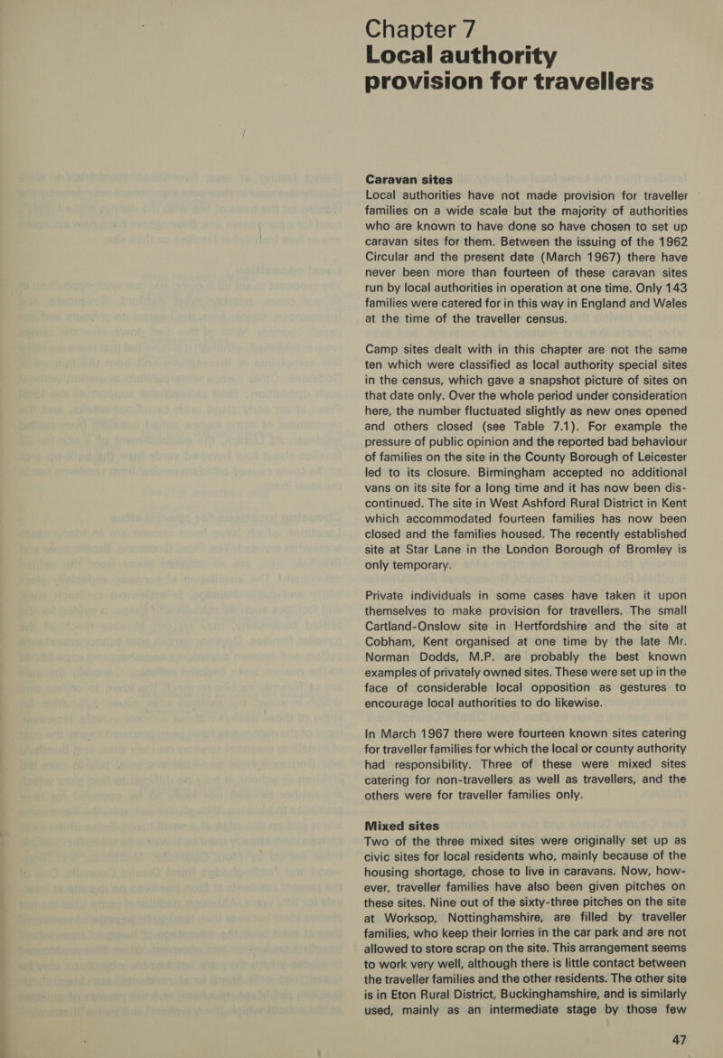 Chapter 7 Local authority provision for travellers Caravan sites Local authorities have not made provision for traveller families on a wide scale but the majority of authorities who are known to have done so have chosen to set up caravan sites for them. Between the issuing of the 1962 Circular and the present date (March 1967) there have never been more than fourteen of these caravan sites run by local authorities in operation at one time. Only 143 families were catered for in this way in England and Wales at the time of the traveller census. Camp sites dealt with in this chapter are not the same ten which were classified as local authority special sites in the census, which gave a snapshot picture of sites on that date only. Over the whole period under consideration here, the number fluctuated slightly as new ones opened and others closed (see Table 7.1). For example the pressure of public opinion and the reported bad behaviour of families on the site in the County Borough of Leicester led to its closure. Birmingham accepted no additional vans on its site for a long time and it has now been dis- continued. The site in West Ashford Rural District in Kent which accommodated fourteen families has now been closed and the families housed. The recently established site at Star Lane in the London Borough of Bromley is only temporary. Private individuals in some cases have taken it upon themselves to make provision for travellers. The small Cartland-Onslow site in Hertfordshire and the site at Cobham, Kent organised at one time by the late Mr. Norman Dodds, M.P. are probably the best known examples of privately owned sites. These were set up in the face of considerable local opposition as gestures. to encourage local authorities to do likewise. In March 1967 there were fourteen known sites catering for traveller families for which the local or county authority had responsibility. Three of these were mixed sites catering for non-travellers as well as travellers, and the others were for traveller families only. Mixed sites Two of the three mixed sites were originally set up as civic sites for local residents who, mainly because of the housing shortage, chose to live in caravans. Now, how- ever, traveller families have also been given pitches on these sites. Nine out of the sixty-three pitches on the site at Worksop, Nottinghamshire, are filled by traveller families, who keep their lorries in the car park and are not allowed to store scrap on the site. This arrangement seems to work very well, although there is little contact between the traveller families and the other residents. The other site is in Eton Rural District, Buckinghamshire, and is similarly used, mainly as an intermediate stage by those few