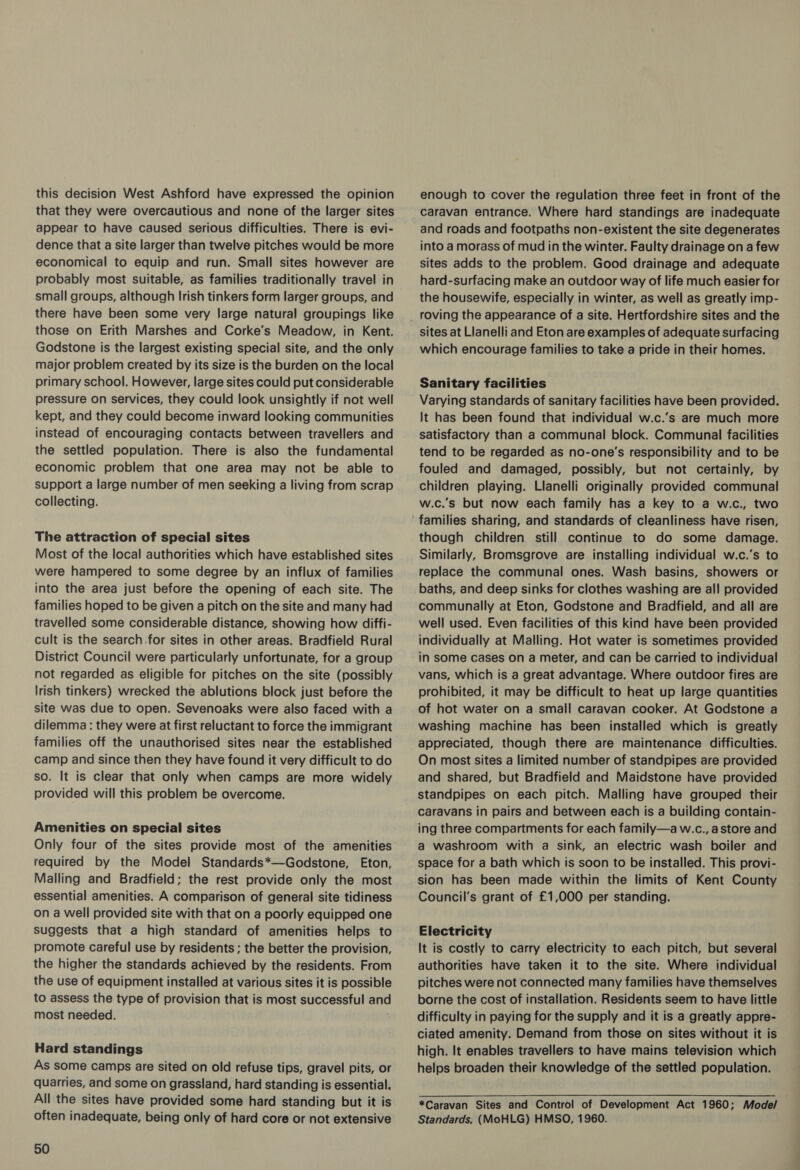 this decision West Ashford have expressed the opinion that they were overcautious and none of the larger sites appear to have caused serious difficulties. There is evi- dence that a site larger than twelve pitches would be more economical to equip and run. Small sites however are probably most suitable, as families traditionally travel in small groups, although Irish tinkers form larger groups, and there have been some very large natural groupings like those on Erith Marshes and Corke’s Meadow, in Kent. Godstone is the largest existing special site, and the only major problem created by its size is the burden on the local primary school. However, large sites could put considerable pressure on services, they could look unsightly if not well kept, and they could become inward looking communities instead of encouraging contacts between travellers and the settled population. There is also the fundamental economic problem that one area may not be able to support a large number of men seeking a living from scrap collecting. The attraction of special sites Most of the local authorities which have established sites were hampered to some degree by an influx of families into the area just before the opening of each site. The families hoped to be given a pitch on the site and many had travelled some considerable distance, showing how diffi- cult is the search.for sites in other areas. Bradfield Rural District Council were particularly unfortunate, for a group not regarded as eligible for pitches on the site (possibly lrish tinkers) wrecked the ablutions block just before the site was due to open. Sevenoaks were also faced with a dilemma: they were at first reluctant to force the immigrant families off the unauthorised sites near the established camp and since then they have found it very difficult to do so. It is clear that only when camps are more widely provided will this problem be overcome. Amenities on special sites Only four of the sites provide most of the amenities required by the Model Standards*—Godstone, Eton, Malling and Bradfield; the rest provide only the most essential amenities. A comparison of general site tidiness on a well provided site with that on a poorly equipped one suggests that a high standard of amenities helps to promote careful use by residents ; the better the provision, the higher the standards achieved by the residents. From the use of equipment installed at various sites it is possible to assess the type of provision that is most successful and most needed. Hard standings As some camps are sited on old refuse tips, gravel pits, or quarries, and some on grassland, hard standing is essential. All the sites have provided some hard standing but it is often inadequate, being only of hard core or not extensive 50 enough to cover the regulation three feet in front of the caravan entrance. Where hard standings are inadequate and roads and footpaths non-existent the site degenerates into a morass of mud in the winter. Faulty drainage on a few sites adds to the problem. Good drainage and adequate hard-surfacing make an outdoor way of life much easier for the housewife, especially in winter, as well as greatly imp- roving the appearance of a site. Hertfordshire sites and the sites at Llanelli and Eton are examples of adequate surfacing which encourage families to take a pride in their homes. Sanitary facilities Varying standards of sanitary facilities have been provided. It has been found that individual w.c.’s are much more satisfactory than a communal block. Communal facilities tend to be regarded as no-one’s responsibility and to be fouled and damaged, possibly, but not certainly, by children playing. Llanelli originally provided communal w.c.’s but now each family has a key to a w.c., two families sharing, and standards of cleanliness have risen, though children still continue to do some damage. Similarly, Bromsgrove are installing individual w.c.’s to replace the communal ones. Wash basins, showers or baths, and deep sinks for clothes washing are all provided communally at Eton, Godstone and Bradfield, and all are well used. Even facilities of this kind have been provided individually at Malling. Hot water is sometimes provided in some cases on a meter, and can be carried to individual vans, which is a great advantage. Where outdoor fires are prohibited, it may be difficult to heat up large quantities of hot water on a small caravan cooker. At Godstone a washing machine has been installed which is greatly appreciated, though there are maintenance difficulties. On most sites a limited number of standpipes are provided and shared, but Bradfield and Maidstone have provided standpipes on each pitch. Malling have grouped their caravans in pairs and between each is a building contain- ing three compartments for each family—a w.c., astore and a washroom with a sink, an electric wash boiler and space for a bath which is soon to be installed. This provi- sion has been made within the limits of Kent County Council's grant of £1,000 per standing. Electricity It is costly to carry electricity to each pitch, but several authorities have taken it to the site. Where individual pitches were not connected many families have themselves borne the cost of installation. Residents seem to have little difficulty in paying for the supply and it is a greatly appre- ciated amenity. Demand from those on sites without it is high. It enables travellers to have mains television which helps broaden their knowledge of the settled population. *Caravan Sites and Control of Development Act 1960; Mode/ Standards, (MoHLG) HMSO, 1960.