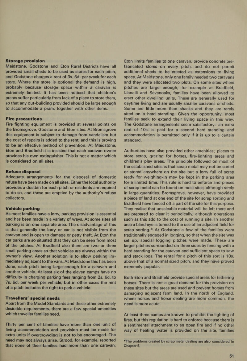 Storage provision Maidstone, Godstone and Eton Rural Districts have all provided small sheds to be used as stores for each pitch, and Godstone charges a rent of 3s. 6d. per week for each store. Where the store is optional the demand is high, probably because storage space within a caravan is extremely limited. It has been noticed that children’s prams suffer particularly from lack of a place to store them, so that any out-building provided should be large enough to accommodate a pram, together with other items. Fire precautions Fire fighting equipment is provided at several points on the Bromsgrove, Godstone and Eton sites. At Bromsgrove this equipment is subject to damage from vandalism but the cost of repairs is added to the rent, and this is proving to be an effective method of prevention. At Maidstone, Eton and Bradfield it is insisted that each caravan owner provides his own extinguisher. This is not a matter which is considered on all sites. Refuse disposal Adequate arrangements for the disposal of domestic refuse have been made on all sites. Either the local authority provides a dustbin for each pitch or residents are required to do so, and these are emptied by the authority's refuse collectors. Vehicle parking As most families have a lorry, parking provision is essential and has been made in a variety of ways. At some sites all parking is on one separate area. The disadvantage of this is that generally the lorry or car is not visible from the caravan and is open to damage or petty theft. At Eton the car parks are so situated that they can be seen from most of the pitches. At Bradfield also there are two or three small parking areas so that vehicles are always within the owner's view. Another solution is to allow parking im- mediately adjacent to the vans. At Maidstone this has been done, each pitch being large enough for a caravan and another vehicle. At least six of the eleven camps have no difficulty in charging parking fees ranging from 2s. 6d. to 7s. 6d. per week per vehicle, but in other cases the rent of a pitch includes the right to park a vehicle. Travellers’ special needs . Apart from the Model Standards and these other extremely desirable requirements, there are a few special amenities which traveller families need. Thirty per cent of families have more than one unit of living accommodation and provision must be made for extra units if overcrowding is not to be encouraged. The need may not always arise. Strood, for example, reported that none of their families had more than one caravan. Eton limits families to one caravan, provide concrete pre- fabricated stores on every pitch, and do not permit additional sheds to be erected as extensions to living space. At Maidstone, only one family needed two caravans and they were allocated two plots. On some sites where pitches are large enough, for example at Bradfield, Llanelli and Sevenoaks, families have been allowed to erect other dwelling units. These are generally used for daytime living and are usually smaller caravans or sheds. Some are little more than shacks and they are rarely sited on a hard standing. Given the opportunity, most families seek to extend their living space in this way. The Godstone arrangements seem satisfactory: an extra rent of 10s. is paid for a second hard standing and accommodation is permitted only if it is up to a certain standard. Authorities have also provided other amenities ; places to store scrap, grazing for horses, fire-lighting areas and children’s play areas. The principle followed on most of the established sites is that scrap metal may not be sorted or stored anywhere on the site but a lorry full of scrap ready for weighing-in may be kept in the parking area for a limited time. This rule is hard to enforce and pieces of scrap metal can be found on most sites, although rarely in large quantities. Bromsgrove, however, have provided a piece of land at one end of the site for scrap sorting and Bradfield have fenced off a part of the site for this purpose. They realise that unsaleable material will be left there and are prepared to clear it periodically, although operations such as this add to the cost of running a site. In another area a blind eye is turned to the use of an adjacent field for scrap sorting.* At Godstone a few of the families were traditionally engaged in logging, so that when the site was set up, special logging pitches were made. These are larger pitches surrounded on three sides by fencing with a hard standing for the caravan and sufficient space to saw and stack logs. The rental for a pitch of this sort is 10s. above that of a normal sized pitch, and they have proved extremely popular. Both Eton and Bradfield provide special areas for tethering horses. There is not a great demand for this provision on these sites but the areas are used and prevent horses from damaging adjacent farm land. In the north of England, where horses and horse dealing are more common, the need is more acute. At least three camps are known to prohibit the lighting of fires, but this regulation is hard to enforce because there is a sentimental attachment to an open fire and if no other way of heating water is provided on the site, families  *The problems created by scrap metal dealing are also considered in Chapter 5.