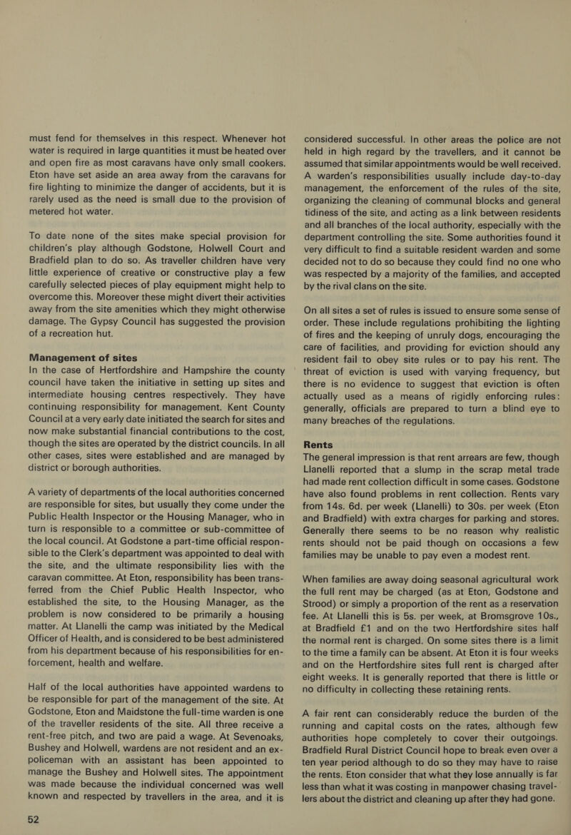 water is required in large quantities it must be heated over and open fire as most caravans have only small cookers. Eton have set aside an area away from the caravans for fire lighting to minimize the danger of accidents, but it is rarely used as the need is small due to the provision of metered hot water. To date none of the sites make special provision for children’s play although Godstone, Holwell Court and Bradfield plan to do so. As traveller children have very little experience of creative or constructive play a few carefully selected pieces of play equipment might help to overcome this. Moreover these might divert their activities away from the site amenities which they might otherwise damage. The Gypsy Council has suggested the provision of a recreation hut. Management of sites In the case of Hertfordshire and Hampshire the county council have taken the initiative in setting up sites and intermediate housing centres respectively. They have continuing responsibility for management. Kent County Council at a very early date initiated the search for sites and now make substantial financial contributions to the cost, though the sites are operated by the district councils. In all other cases, sites were established and are managed by district or borough authorities. A variety of departments of the local authorities concerned are responsible for sites, but usually they come under the Public Health Inspector or the Housing Manager, who in turn is responsible to a committee or sub-committee of the local council. At Godstone a part-time official respon- sible to the Clerk’s department was appointed to deal with the site, and the ultimate responsibility lies with the caravan committee. At Eton, responsibility has been trans- ferred from the Chief Public Health Inspector, who established the site, to the Housing Manager, as the problem is now considered to be primarily a housing matter. At Llanelli the camp was initiated by the Medical Officer of Health, and is considered to be best administered from his department because of his responsibilities for en- forcement, health and welfare. Half of the local authorities have appointed wardens to be responsible for part of the management of the site. At Godstone, Eton and Maidstone the full-time warden is one of the traveller residents of the site. All three receive a rent-free pitch, and two are paid a wage. At Sevenoaks, Bushey and Holwell, wardens are not resident and an ex- policeman with an assistant has been appointed to manage the Bushey and Holwell sites. The appointment was made because the individual concerned was well known and respected by travellers in the area, and it is 52 held in high regard by the travellers, and it cannot be assumed that similar appointments would be well received. A warden’s responsibilities usually include day-to-day management, the enforcement of the rules of the site, organizing the cleaning of communal blocks and general tidiness of the site, and acting as a link between residents and all branches of the local authority, especially with the department controlling the site. Some authorities found it very difficult to find a suitable resident warden and some decided not to do so because they could find no one who was respected by a majority of the families, and accepted by the rival clans on the site. On all sites a set of rules is issued to ensure some sense of order. These include regulations prohibiting the lighting of fires and the keeping of unruly dogs, encouraging the care of facilities, and providing for eviction should any resident fail to obey site rules or to pay his rent. The threat of eviction is used with varying frequency, but there is no evidence to suggest that eviction is often actually used as a means of rigidly enforcing rules: generally, officials are prepared to turn a blind eye to many breaches of the regulations. Rents The general impression is that rent arrears are few, though Lianelli reported that a slump in the scrap metal trade had made rent collection difficult in some cases. Godstone have also found problems in rent collection. Rents vary from 14s. 6d. per week (Llanelli) to 30s. per week (Eton and Bradfield) with extra charges for parking and stores. Generally there seems to be no reason why realistic rents should not be paid though on occasions a few families may be unable to pay even a modest rent. When families are away doing seasonal agricultural work the full rent may be charged (as at Eton, Godstone and Strood) or simply a proportion of the rent as a reservation fee. At Llanelli this is 5s. per week, at Bromsgrove 10s., at Bradfield £1 and on the two Hertfordshire sites half the normal rent is charged. On some sites there is a limit to the time a family can be absent. At Eton it is four weeks and on the Hertfordshire sites full rent is charged after eight weeks. It is generally reported that there is little or no difficulty in collecting these retaining rents. A fair rent can considerably reduce the burden of the running and capital costs on the rates, although few authorities hope completely to cover their outgoings. Bradfield Rural District Council hope to break even over a ten year period although to do so they may have to raise the rents. Eton consider that what they lose annually is far less than what it was costing in manpower chasing travel- lers about the district and cleaning up after they had gone.