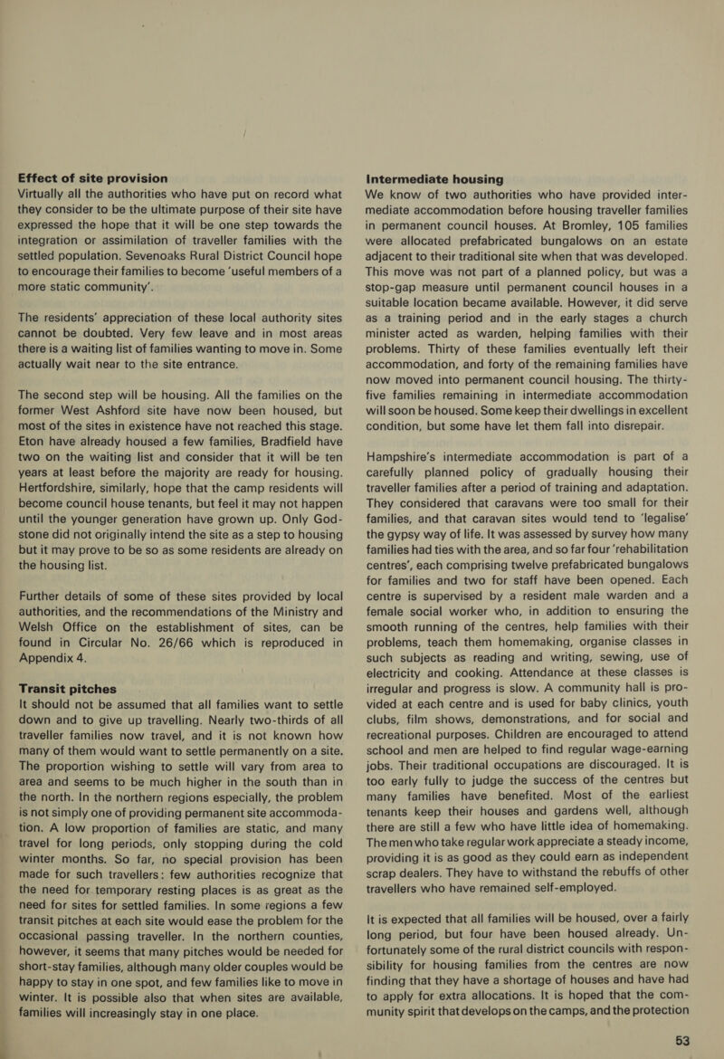 Effect of site provision Virtually all the authorities who have put on record what they consider to be the ultimate purpose of their site have expressed the hope that it will be one step towards the integration or assimilation of traveller families with the settled population. Sevenoaks Rural District Council hope to encourage their families to become ‘useful members of a more static community’. The residents’ appreciation of these local authority sites cannot be doubted. Very few leave and in most areas there is a waiting list of families wanting to move in. Some actually wait near to the site entrance. The second step will be housing. All the families on the former West Ashford site have now been housed, but most of the sites in existence have not reached this stage. Eton have already housed a few families, Bradfield have two on the waiting list and consider that it will be ten years at least before the majority are ready for housing. Hertfordshire, similarly, hope that the camp residents will become council house tenants, but feel it may not happen until the younger generation have grown up. Only God- stone did not originally intend the site as a step to housing but it may prove to be so as some residents are already on the housing list. Further details of some of these sites provided by local authorities, and the recommendations of the Ministry and Welsh Office on the establishment of sites, can be found in Circular No. 26/66 which is reproduced in Appendix 4. Transit pitches It should not be assumed that all families want to settle down and to give up travelling. Nearly two-thirds of all traveller families now travel, and it is not known how many of them would want to settle permanently on a site. The proportion wishing to settle will vary from area to area and seems to be much higher in the south than in the north. In the northern regions especially, the problem is not simply one of providing permanent site accommoda- tion. A low proportion of families are static, and many travel for long periods, only stopping during the cold winter months. So far, no special provision has been made for such travellers: few authorities recognize that the need for temporary resting places is as great as the need for sites for settled families. In some regions a few transit pitches at each site would ease the problem for the occasional passing traveller. In the northern counties, however, it seems that many pitches would be needed for short-stay families, although many older couples would be happy to stay in one spot, and few families like to move in winter. It is possible also that when sites are available, families will increasingly stay in one place. Intermediate housing We know of two authorities who have provided inter- mediate accommodation before housing traveller families in permanent council houses. At Bromley, 105 families were allocated prefabricated bungalows on an estate adjacent to their traditional site when that was developed. This move was not part of a planned policy, but was a stop-gap measure until permanent council houses in a suitable location became available. However, it did serve as a training period and in the early stages a church minister acted as warden, helping families with their problems. Thirty of these families eventually left their accommodation, and forty of the remaining families have now moved into permanent council housing. The thirty- five families remaining in intermediate accommodation will soon be housed. Some keep their dwellings in excellent condition, but some have let them fall into disrepair. Hampshire’s intermediate accommodation is part of a carefully planned policy of gradually housing their traveller families after a period of training and adaptation. They considered that caravans were too small for their families, and that caravan sites would tend to ‘legalise’ the gypsy way of life. It was assessed by survey how many families had ties with the area, and so far four ‘rehabilitation centres’, each comprising twelve prefabricated bungalows for families and two for staff have been opened. Each centre is supervised by a resident male warden and a female social worker who, in addition to ensuring the smooth running of the centres, help families with their problems, teach them homemaking, organise classes in such subjects as reading and writing, sewing, use of electricity and cooking. Attendance at these classes is irregular and progress is slow. A community hall is pro- vided at each centre and is used for baby clinics, youth clubs, film shows, demonstrations, and for social and recreational purposes. Children are encouraged to attend school and men are helped to find regular wage-earning jobs. Their traditional occupations are discouraged. It is too early fully to judge the success of the centres but many families have benefited. Most of the earliest tenants keep their houses and gardens well, although there are still a few who have little idea of homemaking. The men who take regular work appreciate a steady income, providing it is as good as they could earn as independent scrap dealers. They have to withstand the rebuffs of other travellers who have remained self-employed. it is expected that all families will be housed, over a fairly long period, but four have been housed already. Un- fortunately some of the rural district councils with respon- sibility for housing families from the centres are now finding that they have a shortage of houses and have had to apply for extra allocations. It is hoped that the com- munity spirit that develops on the camps, and the protection