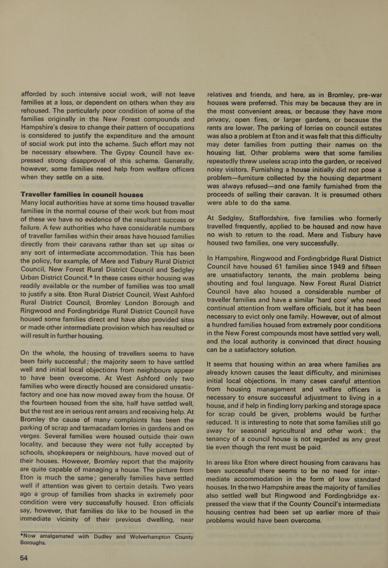 afforded by such intensive social work, will not leave families at a loss, or dependent on others when they are rehoused. The particularly poor condition of some of the families originally in the New Forest compounds and Hampshire's desire to change their pattern of occupations is considered to justify the expenditure and the amount of social work put into the scheme. Such effort may not be necessary elsewhere. The Gypsy Council have ex- pressed strong disapproval of this scheme. Generally, however, some families need help from welfare officers when they settle on a site. Traveller families in council houses Many local authorities have at some time housed traveller families in the normal course of their work but from most of these we have no evidence of the resultant success or failure. A few authorities who have considerable numbers of traveller families within their areas have housed families directly from their caravans rather than set up sites or any sort of intermediate accommodation. This has been the policy, for example, of Mere and Tisbury Rural District Council, New Forest Rural District Council and Sedgley Urban District Council.* In these cases either housing was readily available or the number of families was too small to justify a site. Eton Rural District Council, West Ashford Rural District Council, Bromley London Borough and Ringwood and Fordingbridge Rural District Council have housed some families direct and have also provided sites or made other intermediate provision which has resulted or will result in further housing. On the whole, the housing of travellers seems to have been fairly successful; the majority seem to have settled well and initial local objections from neighbours appear to have been overcome. At West Ashford only two families who were directly housed are considered unsatis- factory and one has now moved away from the house. Of the fourteen housed from the site, half have settled well, but the rest are in serious rent arrears and receiving help. At Bromley the cause of many complaints has been the parking of scrap and tarmacadam lorries in gardens and on verges. Several families were housed outside their own locality, and because they were not fully accepted by schools, shopkeepers or neighbours, have moved out of their houses. However, Bromley report that the majority are quite capable of managing a house. The picture from Eton is much the same; generally families have settled well if attention was given to certain details. Two years ago a group of families from shacks in extremely poor condition were very successfully housed. Eton officials say, however, that families do like to be housed in the immediate vicinity of their previous dwelling, near pee Ss Se A i ly yet Syd ary eth hr Petits Sig aia ch *Now amalgamated with Dudley and Wolverhampton County Boroughs. 54 relatives and friends, and here, as in Bromley, pre-war houses were preferred. This may be because they are in the most convenient areas, or because they have more privacy, open fires, or larger gardens, or because the rents are lower. The parking of lorries on council estates was also a problem at Eton and it was felt that this difficulty may deter families from putting their names on the housing list. Other problems were that some families repeatedly threw useless scrap into the garden, or received noisy visitors. Furnishing a house initially did not pose a problem—furniture collected by the housing department was always refused—and one family furnished from the proceeds of selling their caravan. It is presumed others were able to do the same. At Sedgley, Staffordshire, five families who formerly travelled frequently, applied to be housed and now have no wish to return to the road. Mere and Tisbury have housed two families, one very successfully. In Hampshire, Ringwood and Fordingbridge Rural District Council have housed 61 families since 1949 and fifteen are unsatisfactory tenants, the main problems being shouting and foul language. New Forest Rural District Council have also housed a considerable number of traveller families and have a similar ‘hard core’ who need continual attention from welfare officials, but it has been necessary to evict only one family. However, out of almost a hundred families housed from extremely poor conditions in the New Forest compounds most have settled very well, and the local authority is convinced that direct housing can be a satisfactory solution. — It seems that housing within an area where families are already known causes the least difficulty, and minimises initial local objections. In many cases careful attention from housing management and welfare officers is necessary to ensure successful adjustment to living in a house, and if help in finding lorry parking and storage space for scrap could be given, problems would be further reduced. It is interesting to note that some families still go away for seasonal agricultural and other work: the tenancy of a council house is not regarded as any great tie even though the rent must be paid. In areas like Eton where direct housing from caravans has been successful there seems to be no need for inter- mediate accommodation in the form of low standard houses. In the two Hampshire areas the majority of families also settled well but Ringwood and Fordingbridge ex- pressed the view that if the County Council's intermediate housing centres had been set up earlier more of their problems would have been overcome.