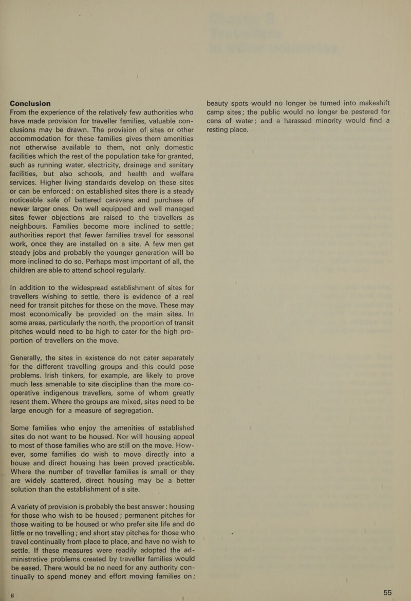 a. Conclusion From the experience of the relatively few authorities who have made provision for traveller families, valuable con- clusions may be drawn. The provision of sites or other accommodation for these families gives them amenities not otherwise available to them, not only domestic facilities which the rest of the population take for granted, such as running water, electricity, drainage and sanitary facilities, but also schools, and health and welfare services. Higher living standards develop on these sites or can be enforced: on established sites there is a steady noticeable sale of battered caravans and purchase of newer larger ones. On well equipped and well managed sites fewer objections are raised to the travellers as neighbours. Families become more inclined to settle; authorities report that fewer families travel for seasonal work, once they are installed on a site. A few men get steady jobs and probably the younger generation will be more inclined to do so. Perhaps most important of all, the children are able to attend school regularly. In addition to the widespread establishment of sites for travellers wishing to settle, there is evidence of a real need for transit pitches for those on the move. These may most economically be provided on the main sites. In some areas, particularly the north, the proportion of transit pitches would need to be high to cater for the high pro- portion of travellers on the move. Generally, the sites in existence do not cater separately for the different travelling groups and this could pose problems. Irish tinkers, for example, are likely to prove much less amenable to site discipline than the more co- operative indigenous travellers, some of whom greatly resent them. Where the groups are mixed, sites need to be large enough for a measure of segregation. Some families who enjoy the amenities of established sites do not want to be housed. Nor will housing appeal to most of those families who are still on the move. How- ever, some families do wish to move directly into a house and direct housing has been proved practicable. Where the number of traveller families is small or they are widely scattered, direct housing may be a better solution than the establishment of a site. A variety of provision is probably the best answer : housing for those who wish to be housed; permanent pitches for those waiting to be housed or who prefer site life and do little or no travelling ; and short stay pitches for those who travel continually from place to place, and have no wish to settle. If these measures were readily adopted the ad- ministrative problems created by traveller families would be eased. There would be no need for any authority con- tinually to spend money and effort moving families on; beauty spots would no longer be turned into makeshift camp sites; the public would no longer be pestered for cans of water; and a harassed minority would find a resting place.